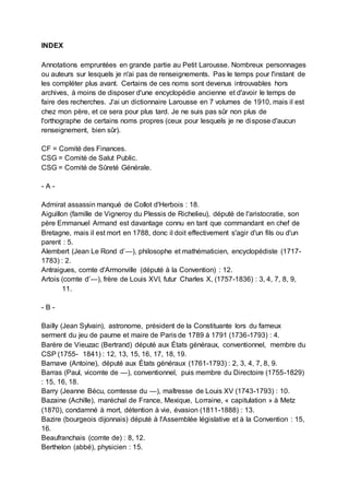 INDEX
Annotations empruntées en grande partie au Petit Larousse. Nombreux personnages
ou auteurs sur lesquels je n'ai pas de renseignements. Pas le temps pour l'instant de
les compléter plus avant. Certains de ces noms sont devenus introuvables hors
archives, à moins de disposer d'une encyclopédie ancienne et d'avoir le temps de
faire des recherches. J'ai un dictionnaire Larousse en 7 volumes de 1910, mais il est
chez mon père, et ce sera pour plus tard. Je ne suis pas sûr non plus de
l'orthographe de certains noms propres (ceux pour lesquels je ne dispose d'aucun
renseignement, bien sûr).
CF = Comité des Finances.
CSG = Comité de Salut Public.
CSG = Comité de Sûreté Générale.
- A -
Admirat assassin manqué de Collot d'Herbois : 18.
Aiguillon (famille de Vigneroy du Plessis de Richelieu), député de l'aristocratie, son
père Emmanuel Armand est davantage connu en tant que commandant en chef de
Bretagne, mais il est mort en 1788, donc il doit effectivement s'agir d'un fils ou d'un
parent : 5.
Alembert (Jean Le Rond d’—), philosophe et mathématicien, encyclopédiste (1717-
1783) : 2.
Antraigues, comte d'Armonville (député à la Convention) : 12.
Artois (comte d’—), frère de Louis XVI, futur Charles X, (1757-1836) : 3, 4, 7, 8, 9,
11.
- B -
Bailly (Jean Sylvain), astronome, président de la Constituante lors du fameux
serment du jeu de paume et maire de Paris de 1789 à 1791 (1736-1793) : 4.
Barère de Vieuzac (Bertrand) député aux États généraux, conventionnel, membre du
CSP (1755- 1841) : 12, 13, 15, 16, 17, 18, 19.
Barnave (Antoine), député aux États généraux (1761-1793) : 2, 3, 4, 7, 8, 9.
Barras (Paul, vicomte de —), conventionnel, puis membre du Directoire (1755-1829)
: 15, 16, 18.
Barry (Jeanne Bécu, comtesse du —), maîtresse de Louis XV (1743-1793) : 10.
Bazaine (Achille), maréchal de France, Mexique, Lorraine, « capitulation » à Metz
(1870), condamné à mort, détention à vie, évasion (1811-1888) : 13.
Bazire (bourgeois dijonnais) député à l'Assemblée législative et à la Convention : 15,
16.
Beaufranchais (comte de) : 8, 12.
Berthelon (abbé), physicien : 15.
 