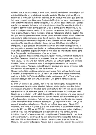 qu'il faut que je vous fournisse, il a été fourni, apporté précisément par quelqu'un qui
est du côté hostile, un royaliste qui s'appelle Montjoie. Montjoie a fait, en 97, une
histoire de la révolution. Elle n'était pas finie, en 97, mais je vous ai dit qu'à partir de
94, ça ne comptait plus. Bien, dans l'histoire de Montjoie, qui est un réactionnaire, qui
était un homme favorable à l'ancien régime, il y a un petit détail intéressant - je crois
que j'ai pris une note là-dessus, oui : - Montjoie raconte qu'il a assisté à la rédaction
du cahier définitif de son district parisien. C'est le district Sainte-Marguerite. Et il y
avait là quelques artisans pas tout à fait pauvres, par exemple, le Duplay dont je
vous ai parlé, Duplay, c'est le menuisier chez qui Robespierre a habité. Duplay, il ne
faut pas vous le figurer comme un ouvrier, c'était un maître artisan, c'était un homme
qui avait une petite menuiserie avec 5 ou 6 ouvriers. Ces gens-là payaient assez
d'imposition pour avoir le droit de parler. Enfin, c'était un artisan. Alors, Montjoie
raconte qu'il a assisté à la rédaction de ces cahiers définitifs du district Sainte-
Marguerite, et que quelques artisans ont essayé de présenter des suggestions, et
ces suggestions, écoutez bien, je cite : « Les bourgeois écoutaient avec impatience,
d'un air de supériorité, et parlaient même à voix haute de l'importunité de ces gens-
là. » Ces gens-là, c'est les ouvriers, c'est les artisans.
Il y a eu quelques fausses notes, il faut dire, tout de même, au moment des réunions
des États Généraux. Je vais vous en donner deux, de ces fausses notes, trois, si
vous voulez. Il y en a une d'un nommé Dufourny. Ce Dufourny publie une brochure
intitulée Cahiers du quatrième ordre. C'est déjà révolutionnaire, de parler du
quatrième ordre. « Pourquoi, écrivait Dufourny, pourquoi une classe immense, celle
des salariés, est-elle rejetée du sein de la nation ? »
Un nommé La Haie, dont je ne sais rien, comme une haie, sort une brochure qui
s'appelle Ce que personne n'a dit ; je cite : « En faveur de la classe abandonnée,
quel est le district de Paris qui a fait la moindre motion pour elle ? » Vous voyez,
quand on essayait d'en faire une, on disait : « Ces gens-là n'ont pas voix au
chapitre. »
Et enfin, un chevalier de Morellet, dont je ne sais rien non plus, mais j'ai trouvé ce
renseignement dans Monsieur Morellet, Origines intellectuelles de la Révolution
française; un chevalier de Morellet, dans une brochure de 1789, écrit ce qui suit et
que je vais vous lire lentement, parce que c'est extrêmement important pour mon
histoire de la révolution : « On a tort de considérer le tiers comme une seule classe, il
se compose en réalité de deux classes, dont les intérêts sont si différents qu'on peut
même les déclarer opposés. « Retenez bien cette phrase pour la suite des choses.
Alors, voilà que les États Généraux sont réunis. Ça se passe le 4 mai 1789. Ça se
passe à Versailles, naturellement. Et voici les chiffres. Vous avez : Clergé, 291.
Noblesse, 270. Tiers, 578, parce que le tiers avait obtenu le doublement du tiers. Je
reprends, 291 plus 270, ça fait 561. 561 représentants des deux ordres privilégiés,
contre 578 du tiers. Par conséquent, si le tiers obtient le vote par tête, le vote
individuel, il est sûr d'avoir sa majorité, puisqu'ils sont 578 contre les 561 des deux
autres ordres réunis. D'autre part, il y a un certain nombre de députés du tiers, qui
comptent déjà sur les voix de la noblesse, ces aristocrates à qui les Perier, les
Barnave, les Mounier ont proposé l'astuce que je vous ai dite, à savoir d'accepter de
 