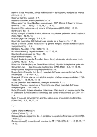 Berthier (Louis Alexandre, prince de Neuchâtel et de Wagram), maréchal de France
(1753-1815) : 5.
Besenval (général suisse) : 4, 7.
Bessand-Massenet, Pierre (historien) : 9, 18.
Billaud-Varennes (Jean Nicolas), conventionnel, CSP, déporté à Cayenne comme
terroriste (1756- 1819) : 14, 15, 16, 17, 18, 19.
Bismarck (Otto, prince von —), homme d’État prussien (1815-1898) : 12, 13.
Bohême (roi de ) : 9.
Boissy d’Anglas (François Antoine, comte de —), pasteur, président de la Convention
(1756-1826) : 12, 17, 18.
Boscary (agent de change) : 5, 6, 7, 10.
Bouchotte (colonel au Cté Exécutif, puis ministre de la Guerre) : 14, 17, 18.
Bouillé (François Claude, marquis de —), général français, prépara la fuite de Louis
XVI (1739-1800) : 7, 8.
Bonaparte Napoléon (1769-1821) : 18, 19.
Bourdon (Léonard), député du centre : 15, 17, 18, 19.
Bourdon (Conventionnel de l'Oise) : 17.
Boyd (banquier anglais) : 16.
Breteuil (Louis Auguste Le Tonnelier, baron de —), diplomate, ministre sous Louis
XVI (1730-1807) : 4, 10.
Brissot de Warville (Jacques Pierre Brissot, dit —), député à la Législative, puis à la
Convention, l'un des dirigeants des Girondins (1754-1793) : 7, 9, 10, 12, 15.
Broglie (famille française d'origine piémontaise) : 16.
Broglie (Victor François, duc de —), maréchal de France, commandant de l'armée
des émigrés (1718-1804) : 4, 7.
Brunswick (Charles, duc de —), général prussien, chef des armées coalisées (1735-
1806) : 10, 11, 12, 14, 15, 16, 19.
Buchet (historien avec Hazéreau), ouvrages sur la Rév. fr. : 3.
Bugeaud (Thomas, marquis de la Piconnerie, duc d'Isly), maréchal de France,
conquit l'Algérie (1784-1849) : 4.
Burke (Edmund), écrivain et orateur britannique, Whig, écrivit un ouvrage sur la Rév.
fr. (Réflexions sur la révolution en France), très contre-révolutionnaire (v.1729-1797)
: 13.
Buzot (François), conventionnel girondin, suicidé avec proscription des Girondins
(1760-1794) : 7, 9, 11, 12, 15.
- C -
Cabrol (mère de Marat) : 6.
Caillau (Caillaux ?) : 18.
Calonne (Charles Alexandre de —), contrôleur général des Finances en 1783 (1734-
1802) : 2, 3.
Cambon (Joseph), conventionnel, membre du CF (1756-1820) : 2, 11, 12, 13, 15, 17,
18, 19.
 