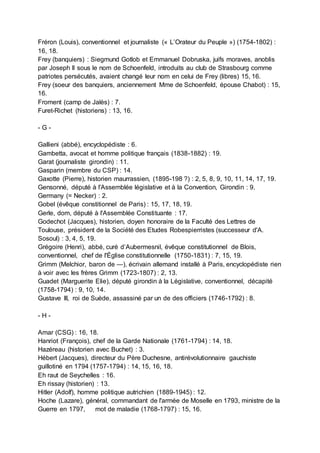 Fréron (Louis), conventionnel et journaliste (« L’Orateur du Peuple ») (1754-1802) :
16, 18.
Frey (banquiers) : Siegmund Gotlob et Emmanuel Dobruska, juifs moraves, anoblis
par Joseph II sous le nom de Schoenfeld, introduits au club de Strasbourg comme
patriotes persécutés, avaient changé leur nom en celui de Frey (libres) 15, 16.
Frey (soeur des banquiers, anciennement Mme de Schoenfeld, épouse Chabot) : 15,
16.
Froment (camp de Jalès) : 7.
Furet-Richet (historiens) : 13, 16.
- G -
Gallieni (abbé), encyclopédiste : 6.
Gambetta, avocat et homme politique français (1838-1882) : 19.
Garat (journaliste girondin) : 11.
Gasparin (membre du CSP) : 14.
Gaxotte (Pierre), historien maurrassien, (1895-198 ?) : 2, 5, 8, 9, 10, 11, 14, 17, 19.
Gensonné, député à l'Assemblée législative et à la Convention, Girondin : 9.
Germany (= Necker) : 2.
Gobel (évêque constitionnel de Paris) : 15, 17, 18, 19.
Gerle, dom, député à l'Assemblée Constituante : 17.
Godechot (Jacques), historien, doyen honoraire de la Faculté des Lettres de
Toulouse, président de la Société des Etudes Robespierristes (successeur d'A.
Sosoul) : 3, 4, 5, 19.
Grégoire (Henri), abbé, curé d’Aubermesnil, évêque constitutionnel de Blois,
conventionnel, chef de l'Église constitutionnelle (1750-1831) : 7, 15, 19.
Grimm (Melchior, baron de —), écrivain allemand installé à Paris, encyclopédiste rien
à voir avec les frères Grimm (1723-1807) : 2, 13.
Guadet (Marguerite Elie), député girondin à la Législative, conventionnel, décapité
(1758-1794) : 9, 10, 14.
Gustave III, roi de Suède, assassiné par un de des officiers (1746-1792) : 8.
- H -
Amar (CSG) : 16, 18.
Hanriot (François), chef de la Garde Nationale (1761-1794) : 14, 18.
Hazéreau (historien avec Buchet) : 3.
Hébert (Jacques), directeur du Père Duchesne, antirévolutionnaire gauchiste
guillotiné en 1794 (1757-1794) : 14, 15, 16, 18.
Eh raut de Seychelles : 16.
Eh rissay (historien) : 13.
Hitler (Adolf), homme politique autrichien (1889-1945) : 12.
Hoche (Lazare), général, commandant de l'armée de Moselle en 1793, ministre de la
Guerre en 1797, mot de maladie (1768-1797) : 15, 16.
 