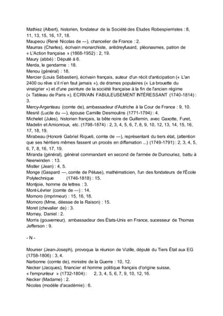 Mathiez (Albert), historien, fondateur de la Société des Etudes Robespierristes : 8,
11, 13, 15, 16, 17, 18.
Maupeou (René Nicolas de —), chancelier de France : 2.
Maurras (Charles), écrivain monarchiste, antidreyfusard, pléonasmes, patron de
« L'Action française » (1868-1952) : 2, 19.
Maury (abbé) : Député à 6.
Merda, le gendarme : 18.
Menou (général) : 18.
Mercier (Louis Sébastien), écrivain français, auteur d'un récit d'anticipation (« L'an
2400 ou rêve s’il n’en faut jamais »), de drames populaires (« La brouette du
vinaigrier ») et d'une peinture de la société française à la fin de l'ancien régime
(« Tableau de Paris »), ECRIVAIN FABULEUSEMENT INTÉRESSANT (1740-1814) :
3.
Mercy-Argenteau (comte de), ambassadeur d'Autriche à la Cour de France : 9, 10.
Mesnil (Lucile du —), épouse Camille Desmoulins (1771-1794) : 4.
Michelet (Jules), historien français, la bête noire de Guillemin, avec Gaxotte, Furet,
Madelin et Amionroux, etc. (1798-1874) : 2, 3, 4, 5, 6, 7, 8, 9, 10, 12, 13, 14, 15, 16,
17, 18, 19.
Mirabeau (Honoré Gabriel Riqueti, comte de —), représentant du tiers état, (attention
que ses héritiers mêmes fassent un procès en diffamation ...) (1749-1791) : 2, 3, 4, 5,
6, 7, 8, 16, 17, 19.
Miranda (général), général commandant en second de l'armée de Dumouriez, battu à
Neerwinden : 13.
Mistler (Jean) : 4, 5.
Monge (Gaspard —, comte de Péluse), mathématicien, l'un des fondateurs de l'École
Polytechnique (1746-1818) : 15.
Montjoie, homme de lettres : 3.
Mont-Lévrier (comte de —) : 14.
Momoro (imprimeur) : 15, 16, 18.
Momoro (Mme, déesse de la Raison) : 15.
Moret (chevalier de) : 3.
Mornay, Daniel : 2.
Morris (gouverneur), ambassadeur des États-Unis en France, sucesseur de Thomas
Jefferson : 9.
- N -
Mounier (Jean-Joseph), provoqua la réunion de Vizille, député du Tiers État aux EG
(1758-1806) : 3, 4.
Narbonne (comte de), ministre de la Guerre : 10, 12.
Necker (Jacques), financier et homme politique français d'origine suisse,
« l'emprunteur » (1732-1804) : 2, 3, 4, 5, 6, 7, 9, 10, 12, 16.
Necker (Madame) : 2.
Nicolas (modèle d'académie) : 6.
 