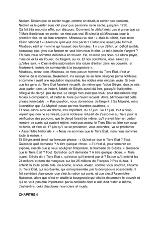 Necker. Si bien que ce cahier rouge, comme on disait, le cahier des pensions,
Necker va le garder sous clef pour que personne ne le sache, jusqu'en 1790.
Ça fait très mauvais effet, son discours. Comment, le déficit n'est pas si grave que ça
? Mais il doit nous en conter, ce n'est pas vrai. Et c'est là où Mirabeau, pour la
première fois, va se faire entendre. Mirabeau va dire : « Mais le déficit, c'est notre
trésor national ! » Qu'est-ce qu'il veut dire par là ? C'était une assez jolie formule.
Mirabeau était un homme qui trouvait des formules. Il y a un déficit, un déficit terrible,
beaucoup plus gros que Necker ne veut bien nous le dire. Le roi a besoin d'argent ?
Eh bien, nous sommes décidés à en trouver. Ho, ce n'est pas nous qui allons payer,
mais on va lui en trouver, de l'argent, au roi. Et nos conditions, vous savez ce
qu'elles sont. « C'est-à-dire autorisation à la roture d'entrer dans les pouvoirs, et
finalement, leviers de commande à la bourgeoisie ».
Mirabeau, notez bien, Mirabeau, ce n'est pas un homme du Tiers État, c'est un
homme de la noblesse. Seulement, il a essayé de se faire désigner par la noblesse,
et comme il avait une réputation impossible, les nobles n'en ont pas voulu. Si bien
que les gens du Tiers État l'avaient recueilli, de même que l'abbé Siéyès, dont je vais
vous parler dans un instant, l'abbé de Siéyès aurait dû être, puisqu'il était prêtre,
délégué du clergé, pas du tout. Le clergé n'en avait pas voulu pour des raisons trop
faciles à comprendre, et c'était le Tiers qui l'avait recueilli. Alors, Mirabeau fait cette
phrase formidable : « Pas question, nous donnerions de l'argent à Sa Majesté, mais
à condition que Sa Majesté passe par nos fourches caudines. »
Et nous allons ainsi au drame, très important, du 17 juin. Ce 17 juin, tout à coup,
voyant que rien ne se faisait, que la noblesse refusait de s'associer au Tiers pour la
vérification des pouvoirs, que le clergé faisait de même, qu'il y avait bien un certain
nombre de curés qui avaient rejoint, mais pas assez, le Tiers État va faire son coup
de force, et c'est ce 17 juin qu'il va se proclamer, vous entendez, va se proclamer
« Assemblée Nationale ». « Nous ne sommes que le Tiers État, mais nous sommes
toute la nation. »
Et Siéyès avait lancé sa fameuse phrase : « Qu'est-ce que le Tiers État ? Tout.
Qu'est-ce qu'il demande ? A être quelque chose. » Et c'est là, pour terminer cet
exposé, c'est là que je veux souligner l'imposture, la fourberie de Siéyès. « Qu'est-ce
que le Tiers État ? Tout. Qu'est-ce qu'il demande ? A être quelque chose. » Mais
quand Siéyès dit « Tiers État », qu'est-ce qu'il entend par là ? Est-ce qu'il entend les
24 millions et demi de mangeurs sur les 25 millions de Français ? Pas du tout. Il
entend la toute petite élite, ou écume, si vous voulez, comme vous voudrez, l'écume
du Tiers État, qui représente, qui est représentée par la bourgeoisie possédante. Il
fait semblant d'annoncer que c'est la nation qui parle, et que c'est l’Assemblée
Nationale, alors que c'est en réalité la bourgeoisie qui décide de prendre le pouvoir et
qui ne veut pas être importunée par la cariatide dont le rôle doit rester le même,
c'est-à-dire, celui d'esclaves nourriciers et muets.
CHAPITRE 4
 