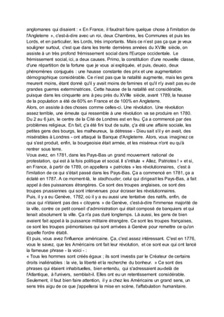 anglomanes qui disaient : « En France, il faudrait faire quelque chose à l'imitation de
l'Angleterre », c'est-à-dire avec un roi, deux Chambres, les Communes et puis les
Lords, et en particulier, les Lords, très importants. Mais ce n’est pas ça que je veux
souligner surtout, c'est que dans les trente dernières années du XVIIIe siècle, on
assiste à un très profond frémissement social dans l'Europe occidentale. Le
frémissement social, ici, a deux causes. Primo, la constitution d'une nouvelle classe,
d'une répartition de la fortune que je vous ai expliquée, et puis, deuxio, deux
phénomènes conjugués : une hausse constante des prix et une augmentation
démographique considérable. Ce n’est pas que la natalité augmente, mais les gens
meurent moins, étant donné qu'il y avait moins de famines et qu'il n'y avait pas eu de
grandes guerres exterminatrices. Cette hausse de la natalité est considérable,
puisque dans les cinquante ans à peu près du XVIIIe siècle, avant 1789, la hausse
de la population a été de 60% en France et de 100% en Angleterre.
Alors, on assiste à des choses comme celles-ci. Une révolution. Une révolution
assez terrible, une émeute qui ressemble à une révolution va se produire en 1780.
Du 2 au 6 juin, le centre de la Cité de Londres est en feu. Ça a commencé par des
problèmes religieux. En fait, ç'a été fini tout de suite, ç'a été une affaire sociale, les
petites gens des bourgs, les malheureux, la détresse - Dieu sait s'il y en avait, des
misérables à Londres - ont attaqué la Banque d'Angleterre. Alors, vous imaginez ce
qui s'est produit, enfin, la bourgeoisie était armée, et les miséreux n'ont eu qu'à
rentrer sous terre.
Vous avez, en 1781, dans les Pays-Bas un grand mouvement national de
protestation, qui est à la fois politique et social. Il s'intitule « Allez, Patriotes ! » et si,
en France, à partir de 1789, on appellera « patriotes » les révolutionnaires, c'est à
l'imitation de ce qui s'était passé dans les Pays-Bas. Ça a commencé en 1781, ça a
éclaté en 1787. A ce moment-là, le stadhouder, celui qui dirigeait les Pays-Bas, a fait
appel à des puissances étrangères. Ce sont des troupes anglaises, ce sont des
troupes prussiennes qui sont intervenues pour écraser les révolutionnaires.
Puis, il y a eu Genève, 1782, où il y a eu aussi une tentative des natifs, enfin, de
ceux qui n'étaient pas des « citoyens » de Genève, c'est-à-dire l'immense majorité de
la ville, contre ce petit conseil d'administration qui était composé de banquiers et qui
tenait absolument la ville. Ça n'a pas duré longtemps. Là aussi, les gens de bien
avaient fait appel à la puissance militaire étrangère. Ce sont les troupes françaises,
ce sont les troupes piémontaises qui sont arrivées à Genève pour remettre ce qu'on
appelle l'ordre établi.
Et puis, vous avez l'influence américaine. Ça, c'est assez intéressant. C'est en 1776,
vous le savez, que les Américains ont fait leur révolution, et ce sont eux qui ont lancé
la fameuse phrase - la voici - :
« Tous les hommes sont créés égaux ; ils sont investis par le Créateur de certains
droits inaliénables : la vie, la liberté et la recherche du bonheur. » Ce sont des
phrases qui étaient inhabituelles, bien entendu, qui s'adressaient au-delà de
l'Atlantique, à l'univers, semblait-il. Elles ont eu un retentissement considérable.
Seulement, il faut bien faire attention, il y a chez les Américains un grand sens, un
sens très aigu de ce que j'appellerai la mise en scène, l'affabulation humanitaire.
 