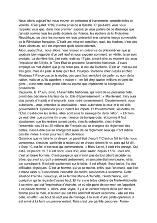 Nous allons aujourd’hui nous trouver en présence d’événements considérables et
violents. C’est juillet 1789, c’est la prise de la Bastille. Et peut-être vous vous
rappelez vous que, dans mon premier exposé, je vous parlais de ce dressage que
j’ai subi comme tous les petits écoliers de France, les écoliers de la Troisième
République, où dans les manuels on nous présentait une certaine image convenable
de la Révolution française. C’était une mise en condition, quoi, les écoliers, c’est des
futurs électeurs, et il est important qu’ils soient orientés.
Alors, aujourd’hui, nous allons nous trouver en présence de phénomènes que je
voudrais bien regarder d’un oeil neuf et vous exposer comment, en vérité, ils se sont
produits. La dernière fois, j’en étais resté au 17 juin, c’est-à-dire au moment où, sous
l’impulsion de Siéyès, le Tiers État se proclame Assemblée Nationale. J’avais
employé un mot violent que je ne retire pas, le mot de fourberie. C’est un mot qui est
très gros, mais il a juste la taille qu’il faut. Pourquoi fourberie chez Siéyès et chez
Mirabeau ? Parce que, je le répète, ces gens font semblant de parler au nom de la
nation, mais ce qu’ils appellent « nation » - en fait vingt-quatre millions et demi de
gens -, c’est cette toute petite élite ou écume que représente la bourgeoisie
possédante.
Ce jour-là, le 17 juin, donc, l’Assemblée Nationale, qui vient de se proclamer telle,
prend des décisions à la face du roi. Elle dit premièrement : « Maintenant, il n’y aura
plus jamais d’impôts ni d’emprunts sans notre consentement. Deuxièmement, nous
autorisons - vous entendez le vocabulaire - nous autorisons la cour et le roi et le
gouvernement à percevoir pour l’instant les impôts. Et troisièmement, les dettes de
l’État, c’est-à-dire les rentes, elles sont sous la sauvegarde de la nation. » Eh bien,
ça veut dire que comme il y a une menace de banqueroute, et comme il faut
absolument que les rentiers soient payés, c’est la collectivité, c’est-à-dire
l’ensemble des 24 ou 25 millions de Français qui se chargera du règlement des
dettes, c’est-à-dire que se chargeront aussi de ce règlement ceux qui n’ont même
pas été invités à voter pour les États Généraux.
Qu’est-ce que va faire le roi devant un pareil état d’esprit ? C’est un fait terrible, vous
comprenez, c’est une partie de la nation qui se dresse devant le roi, puis qui lui dit :
« Stop ! C’est fini, c’est nous qui commandons. » Bien. Le roi, il était très ennuyé. Qui
est-il, ce pauvre roi ? C’est donc Louis XVI, vous savez, depuis 1774. Louis XVI,
c’est un brave homme. C’est quelqu’un qui n’avait pas du tout désiré accéder au
trône, qui avait cru qu’il y arriverait tardivement, et son père était mort jeune, et lui,
par conséquent, il est jeté subitement sur le trône, il est effrayé, il est timide, il a des
difficultés physiques. C’est un homme qui va se marier, enfin, que l’on marie, que l’on
a marié alors qu’il est encore incapable de rendre ses devoirs à sa femme. Cette
situation l’humilie beaucoup, et sa femme Marie-Antoinette, l’Autrichienne, est
quelqu’un qui le regarde d’assez haut. Et il y a une lettre célèbre de Marie-Antoinette
à sa mère, qui est l’impératrice d’Autriche, et où elle parle de son mari en l’appelant
« ce pauvre homme ». Alors, vous voyez, il y a un certain mépris de la part de la
femme pour le mari, et le mari qui est très admiratif devant sa femme - elle est très
belle, en effet - au bout de sept ans de mariage, à la suite d’une petite opération, il
est arrivé à lui faire un premier enfant. Mais c’est une gentille personne, Marie-
 