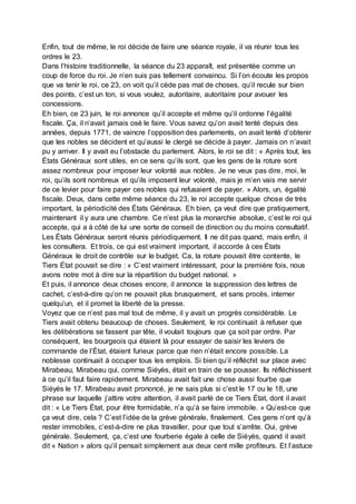 Enfin, tout de même, le roi décide de faire une séance royale, il va réunir tous les
ordres le 23.
Dans l’histoire traditionnelle, la séance du 23 apparaît, est présentée comme un
coup de force du roi. Je n’en suis pas tellement convaincu. Si l’on écoute les propos
que va tenir le roi, ce 23, on voit qu’il cède pas mal de choses, qu’il recule sur bien
des points, c’est un ton, si vous voulez, autoritaire, autoritaire pour avouer les
concessions.
Eh bien, ce 23 juin, le roi annonce qu’il accepte et même qu’il ordonne l’égalité
fiscale. Ça, il n’avait jamais osé le faire. Vous savez qu’on avait tenté depuis des
années, depuis 1771, de vaincre l’opposition des parlements, on avait tenté d’obtenir
que les nobles se décident et qu’aussi le clergé se décide à payer. Jamais on n’avait
pu y arriver. Il y avait eu l’obstacle du parlement. Alors, le roi se dit : « Après tout, les
États Généraux sont utiles, en ce sens qu’ils sont, que les gens de la roture sont
assez nombreux pour imposer leur volonté aux nobles. Je ne veux pas dire, moi, le
roi, qu’ils sont nombreux et qu’ils imposent leur volonté, mais je m’en vais me servir
de ce levier pour faire payer ces nobles qui refusaient de payer. » Alors, un, égalité
fiscale. Deux, dans cette même séance du 23, le roi accepte quelque chose de très
important, la périodicité des États Généraux. Eh bien, ça veut dire que pratiquement,
maintenant il y aura une chambre. Ce n’est plus la monarchie absolue, c’est le roi qui
accepte, qui a à côté de lui une sorte de conseil de direction ou du moins consultatif.
Les États Généraux seront réunis périodiquement. Il ne dit pas quand, mais enfin, il
les consultera. Et trois, ce qui est vraiment important, il accorde à ces États
Généraux le droit de contrôle sur le budget. Ca, la roture pouvait être contente, le
Tiers État pouvait se dire : « C’est vraiment intéressant, pour la première fois, nous
avons notre mot à dire sur la répartition du budget national. »
Et puis, il annonce deux choses encore, il annonce la suppression des lettres de
cachet, c’est-à-dire qu’on ne pouvait plus brusquement, et sans procès, interner
quelqu’un, et il promet la liberté de la presse.
Voyez que ce n’est pas mal tout de même, il y avait un progrès considérable. Le
Tiers avait obtenu beaucoup de choses. Seulement, le roi continuait à refuser que
les délibérations se fassent par tête, il voulait toujours que ça soit par ordre. Par
conséquent, les bourgeois qui étaient là pour essayer de saisir les leviers de
commande de l’État, étaient furieux parce que rien n’était encore possible. La
noblesse continuait à occuper tous les emplois. Si bien qu’il réfléchit sur place avec
Mirabeau, Mirabeau qui, comme Siéyès, était en train de se pousser. Ils réfléchissent
à ce qu’il faut faire rapidement. Mirabeau avait fait une chose aussi fourbe que
Siéyès le 17. Mirabeau avait prononcé, je ne sais plus si c’est le 17 ou le 18, une
phrase sur laquelle j’attire votre attention, il avait parlé de ce Tiers État, dont il avait
dit : « Le Tiers État, pour être formidable, n’a qu’à se faire immobile. » Qu’est-ce que
ça veut dire, cela ? C’est l’idée de la grève générale, finalement. Ces gens n’ont qu’à
rester immobiles, c’est-à-dire ne plus travailler, pour que tout s’arrête. Oui, grève
générale. Seulement, ça, c’est une fourberie égale à celle de Siéyès, quand il avait
dit « Nation » alors qu’il pensait simplement aux deux cent mille profiteurs. Et l’astuce
 