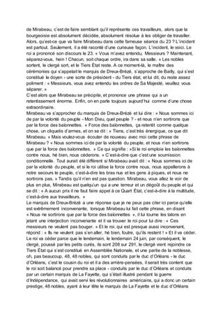de Mirabeau, c’est de faire semblant qu’il représente ces travailleurs, alors que la
bourgeoisie est absolument décidée, absolument résolue à les obliger de travailler.
Alors, qu’est-ce que va faire Mirabeau dans cette fameuse séance du 23 ? L’incident
est partout. Seulement, il a été raconté d’une curieuse façon. L’incident, le voici. Le
roi a prononcé son discours le 23. « Vous m’avez entendu, Messieurs ? Maintenant,
séparez-vous, hein ! Chacun, soit chaque ordre, ira dans sa salle. » Les nobles
sortent, le clergé sort, et le Tiers État reste. A ce moment-là, le maître des
cérémonies qui s’appelait le marquis de Dreux-Brézé, s’approche de Bailly, qui s’est
constitué le doyen - une sorte de président - du Tiers état, et lui dit, du reste assez
poliment : « Messieurs, vous avez entendu les ordres de Sa Majesté, veuillez vous
séparer. »
C’est alors que Mirabeau se précipite, et prononce une phrase qui a un
retentissement énorme. Enfin, on en parle toujours aujourd’hui comme d’une chose
extraordinaire.
Mirabeau va s’approcher du marquis de Dreux-Brézé et lui dire : « Nous sommes ici
de par la volonté du peuple - Mon Dieu, quel peuple ? - et nous n’en sortirons que
par la force des baïonnettes. » Force des baïonnettes, ça retentit comme quelque
chose, un cliquetis d’armes, et on se dit : « Tiens, c’est très énergique, ce que dit
Mirabeau. » Mais voulez-vous écouter de nouveau avec moi cette phrase de
Mirabeau ? « Nous sommes ici de par la volonté du peuple, et nous n’en sortirons
que par la force des baïonnettes. » Ce qui signifie : »Si le roi emploie les baïonnettes
contre nous, hé bien, nous céderons. » C’est-à-dire que c’est une soumission
conditionnelle. Tout aurait été différent si Mirabeau avait dit : « Nous sommes ici de
par la volonté du peuple, et si le roi utilise la force contre nous, nous appellerons à
notre secours le peuple, c’est-à-dire les bras nus et les gens à piques, et nous ne
sortirons pas. » Tandis qu’il n’en est pas question. Mirabeau, vous allez le voir de
plus en plus, Mirabeau est quelqu’un qui a une terreur et un dégoût du peuple et qui
se dit : « A aucun prix il ne faut faire appel à ce Quart État, c’est-à-dire à la multitude,
c’est-à-dire aux travailleurs. »
Le marquis de Dreux-Brézé a une réponse que je ne peux pas citer ici parce qu’elle
est extrêmement inconvenante, lorsque Mirabeau lui fait cette phrase, en disant
« Nous ne sortirons que par la force des baïonnettes », il lui tourne les talons en
jetant une interjection inconvenante et il va trouver le roi pour lui dire : « Ces
messieurs ne veulent pas bouger. » Et le roi, qui est presque aussi inconvenant,
répond : « Ils ne veulent pas s’en aller, hé bien, foutre, qu’ils restent ! » Et il va céder.
Le roi va céder parce que le lendemain, le lendemain 24 juin, par conséquent, le
clergé, poussé par les petits curés, ils sont 208 sur 291, le clergé vient rejoindre ce
Tiers État qui s’est constitué en Assemblée Nationale, et une partie de la noblesse,
oh, pas beaucoup, 48, 48 nobles, qui sont conduits par le duc d’Orléans - le duc
d’Orléans, c’est le cousin du roi et il a des arrière-pensées, il serait très content que
le roi soit balancé pour prendre sa place - conduits par le duc d’Orléans et conduits
par un certain marquis de La Fayette, qui s’était illustré pendant la guerre
d’Indépendance, qui avait servi les révolutionnaires américains, qui a donc un certain
prestige, 48 nobles, ayant à leur tête le marquis de La Fayette et le duc d’Orléans
 