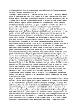 « Donnez-moi trois jours, et en trois jours, avec la force armée, je suis capable de
remettre toutes les choses en ordre. »
Trois jours. Nous sommes le 11. Necker est renvoyé le 11. Le 12 au matin, Breteuil
prend le pouvoir et dans deux jours, ce sera le 14 juillet, c’est-à-dire la prise de la
Bastille. Alors, c’est l’heure, qu’il faut bien regarder. C’est vers 9 heures du matin, le
12 juillet, que la nouvelle se répand dans Paris. Le roi a fait un coup de tête, le roi a
renvoyé Necker, il prend Breteuil et des troupes commencent à arriver. Émotion,
émotion considérable dans Paris. Les gens se mettent à courir les uns autour des
autres, enfin, place du Palais-Royal en particulier, on s’agite énormément.
Seulement, ce qui me frappe beaucoup, c’est qu’il y a une sorte d’enthousiasme
populaire sur le nom de Necker. Je comprends très bien, ah, je comprends très bien
que les rentiers, les financiers, les hommes d’argent, soient furieux du renvoi de
Necker, parce qu’ils se disaient : « Avec Necker, c’est nos rentes qui seront
certainement payées. » D’autant plus que Necker avait lui aussi des rentes sur l’État,
vous vous rappelez qu’il avait prêté deux millions au Trésor français en 1778.
Publicitairement, il avait fait un grand bruit sur ces deux millions, et il entendait
récupérer les arrérages naturels. Alors, je suis complètement convaincu, enfin, ça va
tout seul, que les rentiers parisiens, que la bourgeoisie financière de Paris est
furieuse du renvoi de Necker. Ce qui me frappe et me stupéfie, c’est que la petite
plèbe parisienne marche, mais nous avons déjà vu la petite plèbe parisienne
marcher lorsqu’on renvoyait les parlements, lesquels travaillaient contre elle. C’est
pas la première fois qu’elle prend, pardonnez-moi cette expression vulgaire, des
vessies pour des lanternes, mais l’expression vulgaire et traditionnelle a ici son plein
emploi. C’est en effet prendre une vessie pour une lanterne, puisque Necker, c’était
une panse, c’était un surgonflé et un boursouflé. Toujours est-il qu’effectivement les
bustes de Necker et du duc d’Orléans se trouvent dans la matinée du 12 promenés à
travers Paris. Où est-ce qu’on en a trouvé, des bustes ? Dans un musée, un musée
de cire, qui s’appelle le musée Curtius et qui était la préfiguration de ce qui est
aujourd’hui encore, je crois, le musée Grévin, un pareil musée de cire. Alors, des
industrieux, enfin, des types astucieux, sont allés chercher les bustes du duc
d’Orléans et le buste de Necker et on va promener ça glorieusement, entourés de
palmes, dans les rues de Paris. Le mouvement est parti du Palais Royal. Qu’est-ce
que c’est que le Palais
Royal ? Le Palais Royal, c’est un immense château qui appartenait au duc d’Orléans.
Le duc d’Orléans, c’était la plus grosse fortune de France, et c’était aussi un homme
qui dépensait tellement qu’il s’était terriblement endetté en très peu de temps. Pour
cette raison, trois ans avant la révolution, il avait décidé d’ouvrir au public une partie
de son Palais Royal, et en particulier, il avait fait établir autour de la grande cour
d’honneur des galeries. Il y en avait qui étaient des galeries en pierre, il y avait des
galeries en bois, et là s’étaient établies des sortes de maisons interlopes, enfin, il y
avait des tripots, il y avait des maisons de tolérance, qu’on n’appelait pas comme ça,
en ce moment-là, mais des lupanars. Il y en avait des quantités. Du moment que
c’était la propriété du duc d’Orléans, la police n’avait pas le droit d’y entrer, mais les
pauvres n’y entraient pas non plus. Il fallait être bien habillé , il fallait être correct,
 