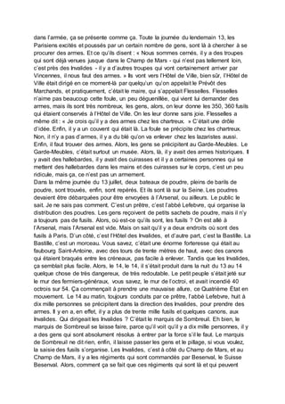 dans l’armée, ça se présente comme ça. Toute la journée du lendemain 13, les
Parisiens excités et poussés par un certain nombre de gens, sont là à chercher à se
procurer des armes. Et ce qu’ils disent : « Nous sommes cernés, il y a des troupes
qui sont déjà venues jusque dans le Champ de Mars - qui n’est pas tellement loin,
c’est près des Invalides - il y a d’autres troupes qui vont certainement arriver par
Vincennes, il nous faut des armes. » Ils vont vers l’Hôtel de Ville, bien sûr, l’Hôtel de
Ville était dirigé en ce moment-là par quelqu’un qu’on appelait le Prévôt des
Marchands, et pratiquement, c’était le maire, qui s’appelait Flesselles. Flesselles
n’aime pas beaucoup cette foule, un peu déguenillée, qui vient lui demander des
armes, mais ils sont très nombreux, les gens, alors, on leur donne les 350, 360 fusils
qui étaient conservés à l’Hôtel de Ville. On les leur donne sans joie. Flesselles a
même dit : « Je crois qu’il y a des armes chez les chartreux. » C’était une drôle
d’idée. Enfin, il y a un couvent qui était là. La foule se précipite chez les chartreux.
Non, il n’y a pas d’armes, il y a du blé qu’on va enlever chez les lazaristes aussi.
Enfin, il faut trouver des armes. Alors, les gens se précipitent au Garde-Meubles. Le
Garde-Meubles, c’était surtout un musée. Alors, là, il y avait des armes historiques. Il
y avait des hallebardes, il y avait des cuirasses et il y a certaines personnes qui se
mettent des hallebardes dans les mains et des cuirasses sur le corps, c’est un peu
ridicule, mais ça, ce n’est pas un armement.
Dans la même journée du 13 juillet, deux bateaux de poudre, pleins de barils de
poudre, sont trouvés, enfin, sont repérés. Et ils sont là sur la Seine. Les poudres
devaient être débarquées pour être envoyées à l’Arsenal, ou ailleurs. Le public le
sait. Je ne sais pas comment. C’est un prêtre, c’est l’abbé Lefebvre, qui organise la
distribution des poudres. Les gens reçoivent de petits sachets de poudre, mais il n’y
a toujours pas de fusils. Alors, où est-ce qu’ils sont, les fusils ? On est allé à
l’Arsenal, mais l’Arsenal est vide. Mais on sait qu’il y a deux endroits où sont des
fusils à Paris. D’un côté, c’est l’Hôtel des Invalides, et d’autre part, c’est la Bastille. La
Bastille, c’est un morceau. Vous savez, c’était une énorme forteresse qui était au
faubourg Saint-Antoine, avec des tours de trente mètres de haut, avec des canons
qui étaient braqués entre les créneaux, pas facile à enlever. Tandis que les Invalides,
ça semblait plus facile. Alors, le 14, le 14, il s’était produit dans la nuit du 13 au 14
quelque chose de très dangereux, de très redoutable. Le petit peuple s’était jeté sur
le mur des fermiers-généraux, vous savez, le mur de l’octroi, et avait incendié 40
octrois sur 54. Ça commençait à prendre une mauvaise allure, ce Quatrième État en
mouvement. Le 14 au matin, toujours conduits par ce prêtre, l’abbé Lefebvre, huit à
dix mille personnes se précipitent dans la direction des Invalides, pour prendre des
armes. Il y en a, en effet, il y a plus de trente mille fusils et quelques canons, aux
Invalides. Qui dirigeait les Invalides ? C’était le marquis de Sombreuil. Eh bien, le
marquis de Sombreuil se laisse faire, parce qu’il voit qu’il y a dix mille personnes, il y
a des gens qui sont absolument résolus à entrer par la force s’il le faut. Le marquis
de Sombreuil ne dit rien, enfin, il laisse passer les gens et le pillage, si vous voulez,
la saisie des fusils s’organise. Les Invalides, c’est à côté du Champ de Mars, et au
Champ de Mars, il y a les régiments qui sont commandés par Besenval, le Suisse
Besenval. Alors, comment ça se fait que ces régiments qui sont là et qui peuvent
 