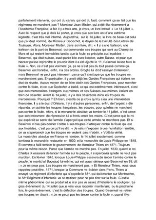 parfaitement intervenir, qui ont du canon, qui ont du fusil, comment ça se fait que les
régiments ne marchent pas ? Monsieur Jean Mistler, qui a été élu récemment à
l’Académie Française, a fait il y a trois ans, je crois, un livre intitulé « Le 14 juillet ».
Avec le respect que je dois lui porter, je crois que son livre est d’une extrême
légèreté, c’est très mal informé. Aujourd’hui, sur le 14 juillet, le livre de base est celui
que j’ai déjà nommé, de Monsieur Godechot, le doyen de la Faculté des Lettres de
Toulouse. Alors, Monsieur Mistler, dans son livre, dit : « Il y a une trahison, une
trahison de la part de Besenval, qui commande ces troupes qui sont au Champ de
Mars et qui restent immobiles tandis que la foule se précipite aux Invalides -
Besenval, qui était suisse, avait partie liée avec Necker, autre Suisse, et pour que
Necker puisse reprendre le pouvoir dont il a été éjecté le 11, Besenval laisse faire la
foule ». Non, ce n’est pas vraiment ça, ça ne s’est pas du tout passé comme ça.
Besenval est honnête, enfin, il a des ordres. Broglie lui dit d’essayer d’intervenir,
mais Besenval ne peut pas intervenir, parce qu’il s’est aperçu que les troupes ne
marcheraient pas. En particulier, il y avait déjà les Gardes Françaises qui étaient en
état de révolte. Aucun moyen de se faire obéir des Gardes Françaises, pour marcher
contre la foule, et ce que Godechot a établi, ce qui est extrêmement intéressant, c’est
que des mercenaires étrangers eux-mêmes et des Suisses eux-mêmes étaient en
train de déserter. Avant le 14 juillet, il y a des désertions dans les troupes de
mercenaires. Pourquoi ? Eh bien, c’est là où je crois qu’il y a eu une intervention
financière. Il y a le duc d’Orléans, il y a d’autres personnes, enfin, de l’argent a été
répandu, on achète les troupes françaises, les troupes, pour qu’elles ne marchent
pas contre la foule. Alors, si la monarchie absolue va tomber le 14 juillet, c’est parce
que son instrument de répression lui a fondu entre les mains. C’est parce que le roi
qui espérait se servir de l’armée s’aperçoit que cette armée ne marchera pas. Et si
Besenval n’ose pas donner l’ordre à ses troupes d’attaquer contre la foule qui est
aux Invalides, c’est parce qu’il se dit : « Je vais m’exposer à une humiliation terrible,
on va s’apercevoir que les troupes ne veulent pas m’obéir. » Voilà la vérité.
La monarchie absolue en France va tomber, le 14 juillet exactement, comme
tombera la monarchie restaurée en 1830, et la monarchie de Louis-Philippe en 1848.
Et comme a failli tomber le gouvernement de Monsieur Thiers en 1871. Toujours
pour la même raison. Parce que l’armée ne marche pas. En juillet 1830, quand le roi
Charles X essaiera de lancer l’armée sur le peuple, il s’apercevra qu’elle ne veut pas
marcher. En février 1848, lorsque Louis-Philippe essaiera de lancer l’armée contre le
peuple, le maréchal Bugeaud lui-même, qui est aussi sérieux que Besenval en 89, dit
: « Je ne peux pas. Les troupes ne marcheront pas. » Et Monsieur Thiers, vous vous
rappelez peut-être, 1871, lorsque la Commune va éclater dans Paris, Thiers a
envoyé un régiment d’infanterie qui s’appelle le 88e, qui doit monter sur Montmartre,
le 88e Régiment d’Infanterie va se mutiner pour ne pas tirer sur la foule. C’est le
même phénomène qui se produit et je n’ai pas vu assez d’historiens le souligner. Le
gros événement du 14 juillet que je vais vous raconter maintenant, ou la prochaine
fois, le gros événement, c’est la défection des troupes. Quand Besenval va retirer
ses troupes en disant : « Je ne peux pas les lancer contre la foule », quand il va
 