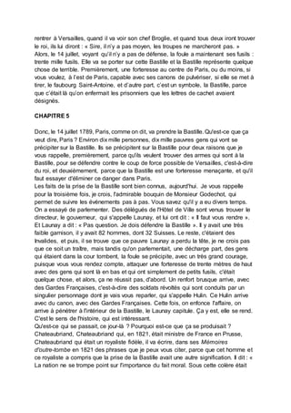 rentrer à Versailles, quand il va voir son chef Broglie, et quand tous deux iront trouver
le roi, ils lui diront : « Sire, il n’y a pas moyen, les troupes ne marcheront pas. »
Alors, le 14 juillet, voyant qu’il n’y a pas de défense, la foule a maintenant ses fusils :
trente mille fusils. Elle va se porter sur cette Bastille et la Bastille représente quelque
chose de terrible. Premièrement, une forteresse au centre de Paris, ou du moins, si
vous voulez, à l’est de Paris, capable avec ses canons de pulvériser, si elle se met à
tirer, le faubourg Saint-Antoine, et d’autre part, c’est un symbole, la Bastille, parce
que c’était là qu’on enfermait les prisonniers que les lettres de cachet avaient
désignés.
CHAPITRE 5
Donc, le 14 juillet 1789, Paris, comme on dit, va prendre la Bastille. Qu'est-ce que ça
veut dire, Paris ? Environ dix mille personnes, dix mille pauvres gens qui vont se
précipiter sur la Bastille. Ils se précipitent sur la Bastille pour deux raisons que je
vous rappelle, premièrement, parce qu'ils veulent trouver des armes qui sont à la
Bastille, pour se défendre contre le coup de force possible de Versailles, c'est-à-dire
du roi, et deuxièmement, parce que la Bastille est une forteresse menaçante, et qu'il
faut essayer d'éliminer ce danger dans Paris.
Les faits de la prise de la Bastille sont bien connus, aujourd'hui. Je vous rappelle
pour la troisième fois, je crois, l'admirable bouquin de Monsieur Godechot, qui
permet de suivre les événements pas à pas. Vous savez qu'il y a eu divers temps.
On a essayé de parlementer. Des délégués de l'Hôtel de Ville sont venus trouver le
directeur, le gouverneur, qui s'appelle Launay, et lui ont dit : « Il faut vous rendre ».
Et Launay a dit : « Pas question. Je dois défendre la Bastille ». Il y avait une très
faible garnison, il y avait 82 hommes, dont 32 Suisses. Le reste, c'étaient des
Invalides, et puis, il se trouve que ce pauvre Launay a perdu la tête, je ne crois pas
que ce soit un traître, mais tandis qu'on parlementait, une décharge part, des gens
qui étaient dans la cour tombent, la foule se précipite, avec un très grand courage,
puisque vous vous rendez compte, attaquer une forteresse de trente mètres de haut
avec des gens qui sont là en bas et qui ont simplement de petits fusils, c'était
quelque chose, et alors, ça ne réussit pas, d'abord. Un renfort brusque arrive, avec
des Gardes Françaises, c'est-à-dire des soldats révoltés qui sont conduits par un
singulier personnage dont je vais vous reparler, qui s'appelle Hulin. Ce Hulin arrive
avec du canon, avec des Gardes Françaises. Cette fois, on enfonce l'affaire, on
arrive à pénétrer à l'intérieur de la Bastille, le Launay capitule. Ça y est, elle se rend.
C'est le sens de l'histoire, qui est intéressant.
Qu'est-ce qui se passait, ce jour-là ? Pourquoi est-ce que ça se produisait ?
Chateaubriand, Chateaubriand qui, en 1821, était ministre de France en Prusse,
Chateaubriand qui était un royaliste fidèle, il va écrire, dans ses Mémoires
d'outre-tombe en 1821 des phrases que je peux vous citer, parce que cet homme et
ce royaliste a compris que la prise de la Bastille avait une autre signification. Il dit : «
La nation ne se trompe point sur l'importance du fait moral. Sous cette colère était
 