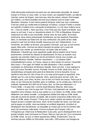 Cette démocratie américaine est avant tout une démocratie mercantile. Ils avaient
envoyé en France un vieux malin, un vieux renard, qui s'appelait Franklin, qui allait là
chercher surtout de l'argent, mais bien reçu dans les salons, entouré d'hommages
par Voltaire. Lui-même travaillait très bien pour préparer sans le vouloir cette
Révolution française. Il s'est même passé la fameuse scène que vous connaissez.
C'est une scène qui oscille entre le burlesque et l'odieux. Lorsque Franklin a amené
son petit-fils à Voltaire et lui a demandé sa bénédiction, il y a le vieux Voltaire qui lui
dit : « Dieu et Liberté ». Alors que Dieu, il s'en fiche pas mal. Quant à la liberté, vous
savez ce qu'il veut. Il veut un despotisme éclairé. En 1792, la République française
s'apercevra du côté un peu mercantile, dont je viens de vous parler, de la base
américaine. Nous étions embarrassés horriblement par des questions financières.
Alors, on demande aux États-Unis de nous rembourser une partie de leur dette,
puisqu'on avait tout de même travaillé beaucoup pour leur indépendance. A ce
moment-là, les oreilles se ferment, pas question d'envoyer quoi que ce soit comme
argent. Mais enfin, c'est tout de même important de penser qu'il y avait une
république bien vivante qui existait là-bas, de l'autre côté de l'océan.
Maintenant, il faudrait que nous regardions quelle était la situation de la France
positivement, comment les classes se répartissaient. Eh bien, je voudrais vous
apporter une première citation qui est de cet historien dont je vous ai parlé, qui
s'appelle Monsieur Gaxotte, historien maurrassien : « La richesse s'était
considérablement accrue, en France, depuis un demi-siècle. En somme, l’ensemble
était cossu ». Pour juger de l'intérêt de cette déclaration, il faut connaître le
vocabulaire du dictionnaire de Monsieur Gaxotte. Dans son livre, il nous explique le
goût qu'il a pour l'honnête homme, l'honnête homme du XVIIe siècle dont, dit-il, la
caractéristique principale est le goût de la hiérarchie et de la discipline. Ce qui
signifie le sens très fort, très vif que l'on a du rang social auquel on appartient, et la
volonté que l'on a de se faire respecter. Alors, quand les gens de bien, enfin, les
honnêtes gens, sont riches, hé bien, tout va bien, la France est cossue. Parce que le
reste, ce qui n'est pas les honnêtes gens, la multitude, ça ne compte pas, même si la
multitude représente 95 à 98% de la France. Non, ce n'est pas intéressant. La
France réelle, « le pays réel » comme disait Monsieur Maurras, était cossu.
Qu'est-ce que c'est, le pays réel ? Eh bien, c'est justement une nouvelle
répartition de la richesse, dont je vous parlais il y a un instant. Au XVIIIe siècle, c'était
réellement une classe nouvelle. La bourgeoisie existait bien déjà au XVIIe siècle,
mais elle ne prend de densité, de réalité, elle ne prend conscience d'elle-même qu'à
partir du XVIIIe siècle. Pourquoi ? Parce qu'un certain nombre de roturiers qui ont de
l'argent arrivent à acheter des terres. Alors, ils font fructifier les terres. Ça n'est pas
que le paysan en profite, mais eux-mêmes en profitent largement, et surtout en
développant des manufactures sur lesquelles je n'avais pas du tout la moindre idée
avant de commencer cette étude. Comme la plupart des Français, enfin, je
m'imaginais que c'était sous la Restauration à peu près, que le développement de la
grande industrie avait commencé en France. Mais ce n'est pas vrai. Ça a commencé
au XVIIIe siècle. Je vous ai même apporté des chiffres. Évidemment, nous ne
sommes pas aux chiffres du XXe siècle, mais enfin, 1200 ouvriers aux tissages de
 