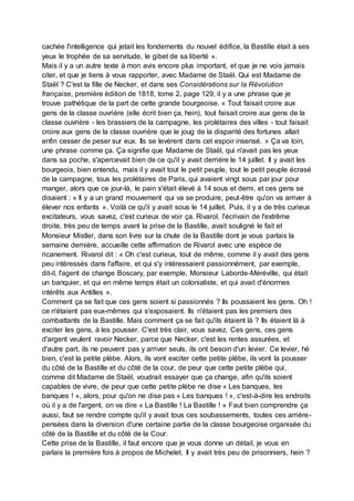 cachée l'intelligence qui jetait les fondements du nouvel édifice, la Bastille était à ses
yeux le trophée de sa servitude, le gibet de sa liberté ».
Mais il y a un autre texte à mon avis encore plus important, et que je ne vois jamais
citer, et que je tiens à vous rapporter, avec Madame de Staël. Qui est Madame de
Staël ? C'est la fille de Necker, et dans ses Considérations sur la Révolution
française, première édition de 1818, tome 2, page 129, il y a une phrase que je
trouve pathétique de la part de cette grande bourgeoise. « Tout faisait croire aux
gens de la classe ouvrière (elle écrit bien ça, hein), tout faisait croire aux gens de la
classe ouvrière - les brassiers de la campagne, les prolétaires des villes - tout faisait
croire aux gens de la classe ouvrière que le joug de la disparité des fortunes allait
enfin cesser de peser sur eux. Ils se levèrent dans cet espoir insensé. » Ça va loin,
une phrase comme ça. Ça signifie que Madame de Staël, qui n'avait pas les yeux
dans sa poche, s'apercevait bien de ce qu'il y avait derrière le 14 juillet. Il y avait les
bourgeois, bien entendu, mais il y avait tout le petit peuple, tout le petit peuple écrasé
de la campagne, tous les prolétaires de Paris, qui avaient vingt sous par jour pour
manger, alors que ce jour-là, le pain s'était élevé à 14 sous et demi, et ces gens se
disaient : « Il y a un grand mouvement qui va se produire, peut-être qu'on va arriver à
élever nos enfants ». Voilà ce qu'il y avait sous le 14 juillet. Puis, il y a de très curieux
excitateurs, vous savez, c'est curieux de voir ça. Rivarol, l'écrivain de l'extrême
droite, très peu de temps avant la prise de la Bastille, avait souligné le fait et
Monsieur Mistler, dans son livre sur la chute de la Bastille dont je vous parlais la
semaine dernière, accueille cette affirmation de Rivarol avec une espèce de
ricanement. Rivarol dit : « Oh c'est curieux, tout de même, comme il y avait des gens
peu intéressés dans l'affaire, et qui s'y intéressaient passionnément, par exemple,
dit-il, l'agent de change Boscary, par exemple, Monsieur Laborde-Méréville, qui était
un banquier, et qui en même temps était un colonialiste, et qui avait d'énormes
intérêts aux Antilles ».
Comment ça se fait que ces gens soient si passionnés ? Ils poussaient les gens. Oh !
ce n'étaient pas eux-mêmes qui s'exposaient. Ils n'étaient pas les premiers des
combattants de la Bastille. Mais comment ça se fait qu'ils étaient là ? Ils étaient là à
exciter les gens, à les pousser. C'est très clair, vous savez. Ces gens, ces gens
d'argent veulent ravoir Necker, parce que Necker, c'est les rentes assurées, et
d'autre part, ils ne peuvent pas y arriver seuls, ils ont besoin d'un levier. Ce levier, hé
bien, c'est la petite plèbe. Alors, ils vont exciter cette petite plèbe, ils vont la pousser
du côté de la Bastille et du côté de la cour, de peur que cette petite plèbe qui,
comme dit Madame de Staël, voudrait essayer que ça change, afin qu'ils soient
capables de vivre, de peur que cette petite plèbe ne dise « Les banques, les
banques ! », alors, pour qu'on ne dise pas « Les banques ! », c'est-à-dire les endroits
où il y a de l'argent, on va dire « La Bastille ! La Bastille ! » Faut bien comprendre ça
aussi, faut se rendre compte qu'il y avait tous ces soubassements, toutes ces arrière-
pensées dans la diversion d'une certaine partie de la classe bourgeoise organisée du
côté de la Bastille et du côté de la Cour.
Cette prise de la Bastille, il faut encore que je vous donne un détail, je vous en
parlais la première fois à propos de Michelet. Il y avait très peu de prisonniers, hein ?
 