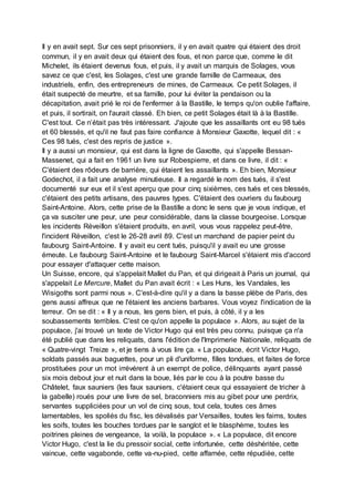 Il y en avait sept. Sur ces sept prisonniers, il y en avait quatre qui étaient des droit
commun, il y en avait deux qui étaient des fous, et non parce que, comme le dit
Michelet, ils étaient devenus fous, et puis, il y avait un marquis de Solages, vous
savez ce que c'est, les Solages, c'est une grande famille de Carmeaux, des
industriels, enfin, des entrepreneurs de mines, de Carmeaux. Ce petit Solages, il
était suspecté de meurtre, et sa famille, pour lui éviter la pendaison ou la
décapitation, avait prié le roi de l'enfermer à la Bastille, le temps qu'on oublie l'affaire,
et puis, il sortirait, on l'aurait classé. Eh bien, ce petit Solages était là à la Bastille.
C'est tout. Ce n’était pas très intéressant. J'ajoute que les assaillants ont eu 98 tués
et 60 blessés, et qu'il ne faut pas faire confiance à Monsieur Gaxotte, lequel dit : «
Ces 98 tués, c'est des repris de justice ».
Il y a aussi un monsieur, qui est dans la ligne de Gaxotte, qui s'appelle Bessan-
Massenet, qui a fait en 1961 un livre sur Robespierre, et dans ce livre, il dit : «
C'étaient des rôdeurs de barrière, qui étaient les assaillants ». Eh bien, Monsieur
Godechot, il a fait une analyse minutieuse. Il a regardé le nom des tués, il s'est
documenté sur eux et il s'est aperçu que pour cinq sixièmes, ces tués et ces blessés,
c'étaient des petits artisans, des pauvres types. C'étaient des ouvriers du faubourg
Saint-Antoine. Alors, cette prise de la Bastille a donc le sens que je vous indique, et
ça va susciter une peur, une peur considérable, dans la classe bourgeoise. Lorsque
les incidents Réveillon s'étaient produits, en avril, vous vous rappelez peut-être,
l'incident Réveillon, c'est le 26-28 avril 89. C'est un marchand de papier peint du
faubourg Saint-Antoine. Il y avait eu cent tués, puisqu'il y avait eu une grosse
émeute. Le faubourg Saint-Antoine et le faubourg Saint-Marcel s'étaient mis d'accord
pour essayer d'attaquer cette maison.
Un Suisse, encore, qui s'appelait Mallet du Pan, et qui dirigeait à Paris un journal, qui
s'appelait Le Mercure, Mallet du Pan avait écrit : « Les Huns, les Vandales, les
Wisigoths sont parmi nous ». C'est-à-dire qu'il y a dans la basse plèbe de Paris, des
gens aussi affreux que ne l'étaient les anciens barbares. Vous voyez l'indication de la
terreur. On se dit : « Il y a nous, les gens bien, et puis, à côté, il y a les
soubassements terribles. C'est ce qu'on appelle la populace ». Alors, au sujet de la
populace, j'ai trouvé un texte de Victor Hugo qui est très peu connu, puisque ça n'a
été publié que dans les reliquats, dans l'édition de l'Imprimerie Nationale, reliquats de
« Quatre-vingt Treize », et je tiens à vous lire ça. « La populace, écrit Victor Hugo,
soldats passés aux baguettes, pour un pli d'uniforme, filles tondues, et faites de force
prostituées pour un mot irrévérent à un exempt de police, délinquants ayant passé
six mois debout jour et nuit dans la boue, liés par le cou à la poutre basse du
Châtelet, faux sauniers (les faux sauniers, c'étaient ceux qui essayaient de tricher à
la gabelle) roués pour une livre de sel, braconniers mis au gibet pour une perdrix,
servantes suppliciées pour un vol de cinq sous, tout cela, toutes ces âmes
lamentables, les spoliés du fisc, les dévalisés par Versailles, toutes les faims, toutes
les soifs, toutes les bouches tordues par le sanglot et le blasphème, toutes les
poitrines pleines de vengeance, la voilà, la populace ». « La populace, dit encore
Victor Hugo, c'est la lie du pressoir social, cette infortunée, cette déshéritée, cette
vaincue, cette vagabonde, cette va-nu-pied, cette affamée, cette répudiée, cette
 