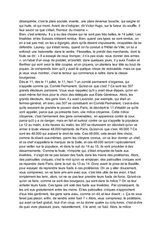 désespérée, c'est la plaie sociale, vivante, une plaie devenue bouche, qui saigne et
qui hurle, et qui mord. Avant de s'indigner, dit Victor Hugo, sur la fureur du souffle, il
faut savoir ce que c'était, l'horreur du miasme ».
Bien, c'est entendu. Il y a eu des choses qui ne sont pas très belles, le 14 juillet. Les
Invalides et les Suisses s'étaient rendus. Bien, quand ces types se sont rendus, on
en a tué pas mal, on les a égorgés, alors qu'ils étaient impuissants, incapables de se
défendre. Launay, qui s'était rendu, quand on l'a conduit à l'Hôtel de Ville, on lui a
enfoncé une baïonnette dans le ventre. Flesselles, le prévôt des marchands, dont la
foule se dit : « Il a essayé de nous tromper, il n’a pas voulu nous donner des armes
», on l'abat d'un coup de pistolet, et bientôt, dans quelques jours, il y aura Foulon et
Berthier qui vont avoir la tête coupée, et on piquera, on plantera leur tête au bout de
piques. Je comprends bien qu'il y avait là quelque chose de redoutable, mais ce que
je veux vous montrer, c'est la terreur qui commence à naître dans la classe
bourgeoise.
Dès le 11, dès le 11 juillet, le 11, hein ? un comité permanent s'organise, qui
s'appelle comme ça, Comité Permanent. Qu'est-ce que c'est ? Ce sont les 307
grands électeurs parisiens. Vous vous rappelez qu'il y avait deux étapes, qu'on en
avait même fait trois pour le choix des délégués aux États Généraux. Alors, les
grands électeurs, des gens bien, il y avait Lavoisier, par exemple, qui était un
fermier-général, eh bien, ces 307 se constituent en Comité Permanent, c'est-à-dire
qu'ils essaient de prendre le pouvoir dans Paris, ils décident le 11 d'établir ce qu'ils
vont appeler, parce que ça présente bien, une milice citoyenne. Cette milice
citoyenne, c'est l'armement des gens convenables, en apparence contre la cour,
parce qu'il y a ce danger, mais en fait et surtout contre ce qui s'appelle la populace.
Le 12 au matin, à dix heures du matin, les 307 se réunissent en décidant qu'on va
armer à toute vitesse 48.000 habitants de Paris. Qu'est-ce que c'est, 48.000 ? Ce
sont les 48.000 qui avaient le droit de vote. Ces 48.000, cela devait être choisi,
comme ils disent eux-mêmes, parmi les citoyens connus, on va leur donner un chef,
et ce chef s'appellera le marquis de la Salle, et ces 48.000 seront l spécialement
pour veiller sur la populace, et dans la nuit du 14 au 15, ils vont procéder à des
désarmements. Comme la foule, n'importe qui, s'était emparée de fusils aux
Invalides, il s'agit de ne pas laisser des fusils dans les mains des prolétaires. Alors,
des patrouilles civiques, c'est le mot qu'on va employer, des patrouilles civiques vont
se répandre dans Paris, dans la nuit du 13 au 14. Donc avant la prise de la Bastille,
pour essayer de reprendre leurs fusils à ces prolétaires. On va y aller doucement,
vous comprenez, on va faire ami-ami avec eux, c'est très utile de les avoir, il faut
simplement les tenir, alors, on ne va pas leur prendre leurs fusils de force. Qu'est-ce
qu'on va faire, comme ce sont des bourgeois, qui sont dans la milice ? On va leur
acheter leurs fusils. Ces types ont volé des fusils aux Invalides. Par conséquent, ils
les ont eus gratuitement entre les mains. Et les patrouilles civiques s'approchent
d'eux très gentiment, les gens sans aveu, comme on dit, et leur disent : « Ça ne vous
ferait pas plaisir, enfin, de vendre votre fusil ? » Alors, vous comprenez, le prolétaire,
qui avait ce fusil gratuit, tout d'un coup, on lui donne quatre ou cinq livres, c'est-à-dire
de quoi vivre plusieurs jours, naturellement, il le vend, ce fusil. Alors, la milice
 