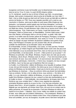 bourgeoise commence à pas mal travailler pour le désarmement de la populace,
dans la nuit du 13 au 14, donc, il y avait 48.000 citoyens solides.
Le 14, maintenant, quand je vous ai dit tout à l'heure que Hulin, ce personnage
étrange, était survenu brusquement dans la prise de la Bastille, qui c'est, Hulin ?
Hulin, c'est un drôle de gars qui était sorti de France et puis qui était allé se mettre au
service de Genève en 1782. Vous vous rappelez peut-être qu'il y avait eu une
insurrection à Genève, parce que la plèbe en avait assez d'être dirigée par des
banquiers. Les banquiers avaient gagné avec les forces étrangères. Les forces
françaises et les forces piémontaises. Une fois que les banquiers ont eu gagné, ils
ont établi des milices. Ce petit Monsieur Hulin s'était mis au service de la milice, de la
milice bourgeoise. Puis, il était revenu en France, il avait des liaisons avec
Perregaux, c'était un Suisse aussi, un Neuchâtellois. Comme il était suisse, il était
bien avec Necker, et Perregaux était un ami de ce Hulin, ou plutôt, Hulin était
parvenu à se mettre dans les bonnes grâces de Perregaux. Perregaux, le banquier
Perregaux, il est, mais il est incandescent, vous savez, le 13 et le 14. Il dit qu'il va
même se charger de payer l'entretien de plusieurs bataillons de la garde civique.
Alors, c'est Perregaux et d'autres qui vont pousser Hulin afin de commencer à
contrôler les événements qui se déroulent autour de la Bastille.
Et à l'Assemblée, eh bien, à l'Assemblée, vous savez, on n'est pas fiers. Pendant
très longtemps, je m'étais imaginé que l'Assemblée devait suivre avec des yeux tout
à fait intéressés ce qui se produisait dans Paris, mais ce n'est pas vrai du tout. C'est
qu'à l'Assemblée, on est épouvanté, on se dit : « Mais qu'est-ce qui se passe ? » Et
Mirabeau en particulier, très effrayé, Mirabeau. Voyons dans une note que j'ai prise
là, Mirabeau, dès le 26 juin, Mirabeau avait dit, 26 juin : « Tout doit s'accomplir par le
seul concours (le seul, vous avez entendu ?), le seul concours des lumières ». Il avait
des intentions patriotiques, c'est-à-dire, « C'est à nous, bourgeois, de nous occuper
de l'affaire, mais il ne faut pas que le Quatrième État s'en occupe » .
Le 9 juillet, il y a l'intervention célèbre de Mirabeau et sur laquelle j'ai quelque chose
à vous dire qui doit renverser la tradition. De même que je vous ai indiqué que la
phrase de Mirabeau sur les baïonnettes n'avait pas du tout le sens qu'on lui donne,
que Mirabeau ne disait pas : « Nous ne sortirons même pas devant les baïonnettes,
mais au contraire, hé bien, si le roi utilise la force, nous sortirons ». De même, le 9
juillet, il y a une intervention célèbre de Mirabeau, on vous le dit, regardez avec
quelle force Mirabeau s'oppose à la cour, puisqu'il va faire des représentations au roi
le 9 juillet en disant : « C'est intolérable, ces concentrations de troupes dans Paris.
Qu'est-ce que vous comptez faire ? » Mais si vous regardez les arguments
qu'emploie Mirabeau auprès du roi pour lui dire « Il ne faut pas concentrer des
troupes dans Paris », ils sont singuliers, ces arguments. Mirabeau dit en effet à Sa
Majesté que ces régiments qu'il amène dans Paris, s'ils sont mis en contact avec la
plèbe parisienne, ils risquent de se dissoudre. C'est donc Mirabeau lui-même qui
avertit le roi en disant : « Attention, Sire, si vous mettez vos soldats en contact avec
la foule, vous n'êtes pas sûr d'obtenir l'obéissance ». Par conséquent, Mirabeau, il
n'a rien contre l'emploi de la force militaire contre Paris. Il faut simplement que cette
force soit contrôlée, par eux, les bourgeois, et qu'elle serve à faire tenir tranquille la
 