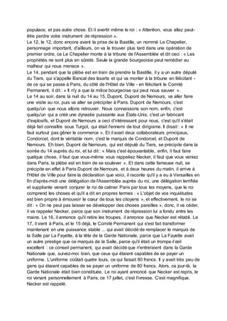 populace, et pas autre chose. Et il avertit même le roi : « Attention, vous allez peut-
être perdre votre instrument de répression ».
Le 12, le 12, donc encore avant la prise de la Bastille, un nommé Le Chapelier,
personnage important, d'ailleurs, on va le trouver plus tard dans une opération de
premier ordre, ce Le Chapelier monte à la tribune de l'Assemblée et dit ceci : « Les
propriétés ne sont plus en sûreté. Seule la grande bourgeoisie peut remédier au
malheur qui nous menace ».
Le 14, pendant que la plèbe est en train de prendre la Bastille, il y a un autre député
du Tiers, qui s'appelle Bancal des Issarts et qui va monter à la tribune en félicitant -
de ce qui se passe à Paris, du côté de l'Hôtel de Ville - en félicitant le Comité
Permanent, il dit : « Il n'y a que la milice bourgeoise qui peut nous sauver ».
Le 14 au soir, dans la nuit du 14 au 15, Dupont, Dupont de Nemours, va aller faire
une visite au roi, puis va aller se précipiter à Paris. Dupont de Nemours, c'est
quelqu'un que nous allons retrouver. Nous connaissons son nom, enfin, c'est
quelqu'un qui a créé une dynastie puissante aux États-Unis, c'est un fabricant
d'explosifs, et Dupont de Nemours a ceci d'intéressant pour nous, c'est qu'il s'était
déjà fait connaître sous Turgot, qui était l'ennemi de tout dirigisme. Il disait : « Il ne
faut surtout pas gêner le commerce ». Et il avait deux collaborateurs principaux,
Condorcet, dont le véritable nom, c'est le marquis de Condorcet, et Dupont de
Nemours. Eh bien, Dupont de Nemours, qui est député du Tiers, se précipite dans la
soirée du 14 auprès du roi, et lui dit : « Mais c'est épouvantable, enfin, il faut faire
quelque chose, il faut que vous-même vous rappeliez Necker, il faut que vous veniez
dans Paris, la plèbe est en train de se soulever ». Et dans cette fameuse nuit, se
précipite en effet à Paris Dupont de Nemours, et à deux heures du matin, il arrive à
l'Hôtel de Ville pour faire la déclaration que voici, il raconte qu'il y a eu à Versailles en
fin d'après-midi une délégation de l'Assemblée auprès du roi, une délégation terrifiée
et suppliante venant conjurer le roi de calmer Paris par tous les moyens, que le roi
comprend les choses et qu'il a dit en propres termes : « L'objet de vos inquiétudes
est bien propre à émouvoir le cœur de tous les citoyens », et effectivement, le roi se
dit : « On ne peut pas laisser se développer des choses pareilles », donc, il va céder,
il va rappeler Necker, parce que son instrument de répression lui a fondu entre les
mains. Le 16, il annonce qu'il retire les troupes, il annonce que Necker est rétabli. Le
17, il vient à Paris, et le 15 déjà, le Comité Permanent qui s'est fait transformer
maintenant en une puissance stable ... qui avait décidé de remplacer le marquis de
la Salle par La Fayette, à la tête de la Garde Nationale, parce que La Fayette avait
un autre prestige que ce marquis de la Salle, parce qu'il était un trompe-l’œil
excellent : ce conseil permanent, qui avait décidé que n'entreraient dans la Garde
Nationale que, suivez-moi bien, que ceux qui étaient capables de se payer un
uniforme. L'uniforme coûtait quatre louis, ce qui faisait 80 francs. Il y avait très peu de
gens qui étaient capables de se payer un uniforme de 80 francs. Alors, ce jour-là, la
Garde Nationale était bien constituée. Le roi ayant annoncé que Necker est repris, le
roi venant personnellement à Paris, ce 17 juillet, c'est l'ivresse. C'est magnifique.
Necker est rappelé.
 