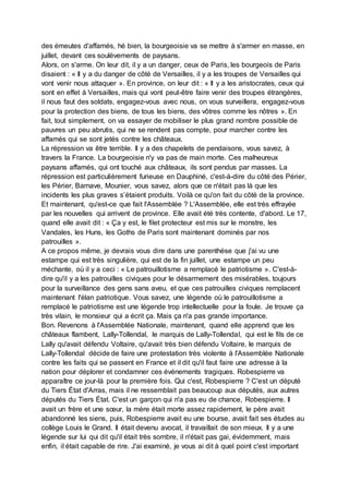 des émeutes d'affamés, hé bien, la bourgeoisie va se mettre à s'armer en masse, en
juillet, devant ces soulèvements de paysans.
Alors, on s'arme. On leur dit, il y a un danger, ceux de Paris, les bourgeois de Paris
disaient : « Il y a du danger de côté de Versailles, il y a les troupes de Versailles qui
vont venir nous attaquer ». En province, on leur dit : « Il y a les aristocrates, ceux qui
sont en effet à Versailles, mais qui vont peut-être faire venir des troupes étrangères,
il nous faut des soldats, engagez-vous avec nous, on vous surveillera, engagez-vous
pour la protection des biens, de tous les biens, des vôtres comme les nôtres ». En
fait, tout simplement, on va essayer de mobiliser le plus grand nombre possible de
pauvres un peu abrutis, qui ne se rendent pas compte, pour marcher contre les
affamés qui se sont jetés contre les châteaux.
La répression va être terrible. Il y a des chapelets de pendaisons, vous savez, à
travers la France. La bourgeoisie n'y va pas de main morte. Ces malheureux
paysans affamés, qui ont touché aux châteaux, ils sont pendus par masses. La
répression est particulièrement furieuse en Dauphiné, c'est-à-dire du côté des Périer,
les Périer, Barnave, Mounier, vous savez, alors que ce n'était pas là que les
incidents les plus graves s’étaient produits. Voilà ce qu'on fait du côté de la province.
Et maintenant, qu'est-ce que fait l'Assemblée ? L'Assemblée, elle est très effrayée
par les nouvelles qui arrivent de province. Elle avait été très contente, d'abord. Le 17,
quand elle avait dit : « Ça y est, le filet protecteur est mis sur le monstre, les
Vandales, les Huns, les Goths de Paris sont maintenant dominés par nos
patrouilles ».
A ce propos même, je devrais vous dire dans une parenthèse que j'ai vu une
estampe qui est très singulière, qui est de la fin juillet, une estampe un peu
méchante, où il y a ceci : « Le patrouillotisme a remplacé le patriotisme ». C'est-à-
dire qu'il y a les patrouilles civiques pour le désarmement des misérables, toujours
pour la surveillance des gens sans aveu, et que ces patrouilles civiques remplacent
maintenant l'élan patriotique. Vous savez, une légende où le patrouillotisme a
remplacé le patriotisme est une légende trop intellectuelle pour la foule. Je trouve ça
très vilain, le monsieur qui a écrit ça. Mais ça n'a pas grande importance.
Bon. Revenons à l'Assemblée Nationale, maintenant, quand elle apprend que les
châteaux flambent, Lally-Tollendal, le marquis de Lally-Tollendal, qui est le fils de ce
Lally qu'avait défendu Voltaire, qu'avait très bien défendu Voltaire, le marquis de
Lally-Tollendal décide de faire une protestation très violente à l'Assemblée Nationale
contre les faits qui se passent en France et il dit qu'il faut faire une adresse à la
nation pour déplorer et condamner ces événements tragiques. Robespierre va
apparaître ce jour-là pour la première fois. Qui c'est, Robespierre ? C'est un député
du Tiers État d'Arras, mais il ne ressemblait pas beaucoup aux députés, aux autres
députés du Tiers État. C'est un garçon qui n'a pas eu de chance, Robespierre. Il
avait un frère et une sœur, la mère était morte assez rapidement, le père avait
abandonné les siens, puis, Robespierre avait eu une bourse, avait fait ses études au
collège Louis le Grand. Il était devenu avocat, il travaillait de son mieux. Il y a une
légende sur lui qui dit qu'il était très sombre, il n'était pas gai, évidemment, mais
enfin, il était capable de rire. J'ai examiné, je vous ai dit à quel point c'est important
 