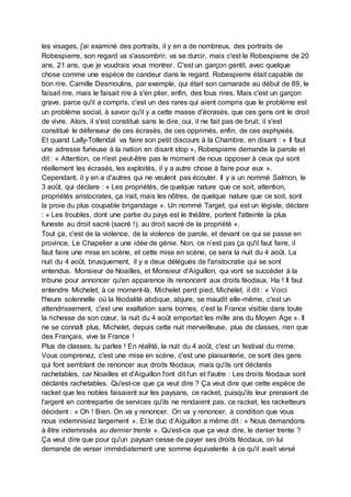 les visages, j'ai examiné des portraits, il y en a de nombreux, des portraits de
Robespierre, son regard va s'assombrir, va se durcir, mais c'est le Robespierre de 20
ans, 21 ans, que je voudrais vous montrer. C'est un garçon gentil, avec quelque
chose comme une espèce de candeur dans le regard. Robespierre était capable de
bon rire. Camille Desmoulins, par exemple, qui était son camarade au début de 89, le
faisait rire, mais le faisait rire à s'en plier, enfin, des fous rires. Mais c'est un garçon
grave, parce qu'il a compris, c'est un des rares qui aient compris que le problème est
un problème social, à savoir qu'il y a cette masse d'écrasés, que ces gens ont le droit
de vivre. Alors, il s'est constitué sans le dire, oui, il ne fait pas de bruit, il s'est
constitué le défenseur de ces écrasés, de ces opprimés, enfin, de ces asphyxiés.
Et quand Lally-Tollendal va faire son petit discours à la Chambre, en disant : « Il faut
une adresse furieuse à la nation en disant stop », Robespierre demande la parole et
dit : « Attention, ce n'est peut-être pas le moment de nous opposer à ceux qui sont
réellement les écrasés, les exploités, il y a autre chose à faire pour eux ».
Cependant, il y en a d'autres qui ne veulent pas écouter. Il y a un nommé Salmon, le
3 août, qui déclare : « Les propriétés, de quelque nature que ce soit, attention,
propriétés aristocrates, ça irait, mais les nôtres, de quelque nature que ce soit, sont
la proie du plus coupable brigandage ». Un nommé Target, qui est un légiste, déclare
: « Les troubles, dont une partie du pays est le théâtre, portent l'atteinte la plus
funeste au droit sacré (sacré !), au droit sacré de la propriété ».
Tout ça, c'est de la violence, de la violence de parole, et devant ce qui se passe en
province, Le Chapelier a une idée de génie. Non, ce n’est pas ça qu'il faut faire, il
faut faire une mise en scène, et cette mise en scène, ce sera la nuit du 4 août. La
nuit du 4 août, brusquement, il y a deux délégués de l'aristocratie qui se sont
entendus. Monsieur de Noailles, et Monsieur d'Aiguillon, qui vont se succéder à la
tribune pour annoncer qu'en apparence ils renoncent aux droits féodaux. Ha ! Il faut
entendre Michelet, à ce moment-là, Michelet perd pied, Michelet, il dit : « Voici
l'heure solennelle où la féodalité abdique, abjure, se maudit elle-même, c'est un
attendrissement, c'est une exaltation sans bornes, c'est la France visible dans toute
la richesse de son cœur, la nuit du 4 août emportait les mille ans du Moyen Age ». Il
ne se connaît plus, Michelet, depuis cette nuit merveilleuse, plus de classes, rien que
des Français, vive la France !
Plus de classes, tu parles ! En réalité, la nuit du 4 août, c'est un festival du mime.
Vous comprenez, c'est une mise en scène, c'est une plaisanterie, ce sont des gens
qui font semblant de renoncer aux droits féodaux, mais qu'ils ont déclarés
rachetables, car Noailles et d'Aiguillon l'ont dit l'un et l'autre : Les droits féodaux sont
déclarés rachetables. Qu'est-ce que ça veut dire ? Ça veut dire que cette espèce de
racket que les nobles faisaient sur les paysans, ce racket, puisqu'ils leur prenaient de
l'argent en contrepartie de services qu'ils ne rendaient pas, ce racket, les racketteurs
décident : « Oh ! Bien. On va y renoncer. On va y renoncer, à condition que vous
nous indemnisiez largement ». Et le duc d’Aiguillon a même dit : « Nous demandons
à être indemnisés au dernier trente ». Qu'est-ce que ça veut dire, le denier trente ?
Ça veut dire que pour qu'un paysan cesse de payer ses droits féodaux, on lui
demande de verser immédiatement une somme équivalente à ce qu'il avait versé
 