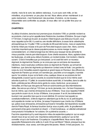 charité, mais ils le sont, les ateliers nationaux, il y en aura cent mille, on les
mitraillera, et ça donnera un peu plus de mal. Nous allons arriver maintenant à un
autre événement, c'est l'événement des journées d'octobre, où de nouveau
l'Assemblée sera confrontée au peuple, et vous allez voir ce qu'elle fera pour se
défendre.
CHAPITRE 6
Au début d'octobre, dans les tout premiers jours d'octobre 1789, un pénible incident va
se produire, c'est ce qu'on appelle dans l'histoire les Journées d'Octobre. De quoi s'agit-
il ? Eh bien, il s'agit que le pain, la soudure n'était toujours pas faite pour le pain, vous
vous rappelez qu'en 88, il y avait eu une récolte déficitaire, à cause de la catastrophe
atmosphérique du 13 juillet 1788. La récolte de 89 avait été bonne, mais en septembre,
la farine n'était pas moulue et le pain de Paris était toujours aussi cher. Alors, comme
c'est très important que la classe populaire puisse au moins manger du pain
convenablement, on s'était arrangé tout de même pour essayer de les alimenter le
mieux possible, mais le pain était toujours d'une cherté excessive. Alors, agitationdans
les faubourgs, et voilà qu'au début d'octobre, un incident éclate. Cet incident, c'était le
suivant. C'est à Versailles que ça s'est passé. Le roi avait fait venir un nouveau
régiment, le régiment de Flandre, je ne crois pas que ce soit dans de mauvaises
intentions, mais il avait plus confiance dans ce régiment de Flandre, qui arrivait de
l'extérieur, que dans les régiments qui étaient en contact avec la foule. Les gardes du
corps du roi à Versailles avaient organisé un grand repas en l'honneur des officiers du
régiment de Flandre qui arrivait, et il semble que, peut-être a-t-on exagéré, il semble
que le 1er octobre, le jour où le festin a lieu, quelque chose va se produire de fort
désagréable, à savoir que la cocarde, la cocarde tricolore que le roi lui-même avait
arborée à partir du 17 juillet, la cocarde tricolore aurait été, à Versailles, dans la salle du
festin, piétinée par les officiers de la garde du corps. Après tout, ça se passe à
Versailles, et il faut que des gens de Paris en soient avertis par des intermédiaires
zélés. Qui est-ce qui a fait ça ? Eh bien, je me le demande, moi. J'ai bien l'impression,
tout de même, que c'est les émissaires duduc d'Orléans. Vous vous rappelez l'intérêt
que porte le cousin du roi, le duc d'Orléans, à se pousser. Il se dit, les événements
tournent mal, peut-être bienque le roi soit détrôné. Et comme il est appelé, lui,
constitutionnellement, à être le régent en attendant que le fils du roi, le petit dauphin,
soit capable de monter sur le trône, j'ai assez l'impressionque c'est le duc d'Orléans
qui, grâce à ses émissaires, émissaires qu'il avait à Versailles, fait répandre la nouvelle
dans le Palais Royal, le fameux bourbier dont je vous ai parlé, enfin, le grouillement
permanent et les gens s'excitent en disant : « C'est monstrueux, un attentat antinational
s'est produit à Versailles le 1er octobre. On a piétiné la cocarde. »
Faut dire cependant qu'il y avait depuis le milieu de septembre quelqu'un qui va surgir
devant nous et qui va avoir une importance extraordinaire, quelqu'un qui se fait
connaître et qui a de l'audience. Ce quelqu'un s'appelle Marat. Nous avons déjà vu
apparaître Robespierre à la veille du 4 août. Et qui est Marat ? Marat, presque tous les
révolutionnaires, vous savez, sont des gens très jeunes. Marat, il n'est pas jeune, il a
 