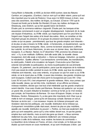 Vancy-Robin à Abbeville, et 4000, je dis bien 4000 ouvriers dans les filatures
Cambon, en Languedoc. (Cambon, c'est un nom qu'il va falloir retenir, parce qu'il est
très important pour la suite de l'histoire.) Vous avez 4 à 5000 mineurs à Anzin, vous
avez des savonniers, des maîtres de forges, au Creusot. (C'est en 1781 que le
Creusot est fondé par la famille De Wendel.) Et puis, les maîtres de forges de
Strasbourg, avec Dietrich, qui se fait appeler baron de Dietrich.
D'autre part, le commerce extérieur s'agrandit. D'autre part, les banques et les
assurances commencent à avoir un singulier développement. Autrement dit, là, toute
une équipe d'industrieux, au XVIIIe siècle, qui s'aperçoivent que l'on peut faire de
l'argent avec l'argent des autres et le travail des autres. Alors, se constitue un très
important groupe de pression. Et ce groupe de pression est d'autant plus furieux
contre ce qui se passe : premièrement, que tous les grands emplois sont réservés -
et de plus en plus à travers le XVIIIe siècle - à l'aristocratie, et deuxièmement, que la
banqueroute semble menaçante. Alors, comme ils tiennent absolument à affirmer
leur autorité, ils ont leurs théoriciens. Je vais vous en donner deux, des théoriciens
bourgeois. Il y a Necker. Necker, le 27 décembre 1788, prononce les phrases que
voici : « Il y a une multitude d'affaires, dont elle seule (elle, la nouvelle classe
bourgeoise), dont elle seule a instruction ». Dans son langage, instruction, ça signifie
la manutention. Quelles affaires ? Les transactions commerciales, les manufactures,
le crédit public, l'intérêt et la circulation de l'argent. C'est-à-dire qu'un État bien
ordonné doit admettre la participation, du moins la participation de ses éminents
citoyens. Or, justement, pas de participation, parce que les exigences de la noblesse
n'ont pas cessé de croître pendant le cours du XVIIIe siècle, que tous les emplois
militaires sont réservés, vous avez entendu, et qu'aussi ce que l'on avait vu au XVIIe
siècle, on ne le revoit plus au XVIIIe, à savoir des ministres, des grands ministres qui
sont bourgeois. Colbert avait été choisi parmi la bourgeoisie par Louis XIV. Chez
Louis XV et Louis XVI, c'est uniquement la grande noblesse. Alors, vous pensez que
cette nouvelle classe, qui est très riche, maintenant, et qui affirme sa richesse,
richesse mobilière, décide que c'est tout à fait intolérable que les grands emplois lui
soient interdits. Vous avez d'autre part Barnave, Barnave est quelqu'un qui va jouer
un grand rôle, et avant d'étudier la révolution comme je l'ai fait, je ne m'en rendais
pas compte, de l'importance de Barnave. On nous dit toujours Siéyès, on nous dit
Mirabeau, Danton, Robespierre. Il y a des gens très importants dont il faut que je
mette le nom en exergue, parce qu’ils ont beaucoup compté. Barnave en est un.
Barnave va écrire ceci : « Les nouveaux moyens de richesse provoquent une
révolution dans les lois politiques, une nouvelle distribution de la richesse qui,
d'uniquement immobilière qu'elle était avant, devient de plus en plus mobilière,
appelle une nouvelle distribution du pouvoir ». Parfois, ce n'est pas seulement des
gens qui sont exaspérés, parce qu'il y a les nobles devant eux, et que les grands
emplois leur sont interdits, mais ce sont des gens qui disent : « Nous sommes
réellement les plus forts, nous possédons réellement une richesse presque
supérieure à celle de la noblesse, nous voulons les leviers de commande ».
La répartition de la richesse en France, eh bien, c'est simple, on l'a faite par des
études qui sont encore en cours maintenant, et qui sont minutieuses à faire : par
 