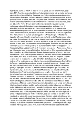 déjà 46 ans, Marat. M-A-R-A-T, mais ce T, il l'a ajouté, car son véritable nom, c'est
Mara. M-A-R-A. Son père est un Italien, c'est un ancien moine, oui, un moine catholique
qui s'est dé prêtrise, qui était de Sardaigne, qui s'est converti au protestantisme et qui
était venu vivre à Genève. Peut-être a-t-il été converti au protestantisme par la femme
qu'il va épouser, et qui est, elle, une Française. Donc, ce Marat, Jean-Paul Marat, est le
fils d'un Italien et d'une Française, laquelle Française s'appelle Cabrol. Sa mère, c'est
une Cévenole, c'est-à-dire une camisarde, une protestante, vous savez, ces
malheureux qui se révoltaient contre les dragonnades et qui avaient un très vif
sentiment, je ne dis pas républicain, mais d'exiger la tolérance, ce qui était trop
nécessaire à leur égard. Alors, le Jean-Paul Marat, il avait eu une carrière assez agitée,
il avait fait de la médecine, il avait fait des études sur l'électricité, et puis, en septembre
89, à Paris, il lance un journal, qui va s'appeler « L'Ami du Peuple ». Marat a une
réputation affreuse. Michelet, en particulier, est déchaîné contre Marat, presque autant
que contre Robespierre. Il dit que c'est un épileptique, c'est un maniaque du sang, ce
n'est pas exact. Marat, en effet, à plusieurs reprises, a dit que si l'on coupait un certain
nombre de têtes, cela assurerait sans doute la tranquillité de millions d'autres, et quand
Marat écrit ça, il se borne à riposter à un journal d'extrême droite, qui s'appelait « Les
Actes des Apôtres », où écrivait Rivarol, et dans un numéro des « Actes des Apôtres »,
que j'ai sous les yeux, ce journal d'extrême droite disait : « Si l'on coupait un million de
têtes, un million, un million de têtes en France, tout rentrerait dans l'ordre. » Marat se
bornait à dire « Non, si on coupait seulement 5 à 600 têtes d'aristocrates, tout rentrera
dans l'ordre, mais dans un autre ordre. » Bon, de Marat, il est très respecté. Quand il
sera mort, on va l'assassiner en juillet 93, le frère de Robespierre, Augustin, dira
l'estime qu'il lui portait, parce que c'était un homme désintéressé, pauvre. Seul « L'Ami
du Peuple » aurait pu lui rapporter de l'argent, ça se lisait beaucoup. Il donnait, c'est
vrai, il donnait tout ce qu’il avait, et quand on l'aura assassiné en 93, on s'apercevra
qu'il n'y a à peu près rien chez lui. Et dans un rapport de police que j'ai vu et qui m'a
impressionné, il y a ceci : « La popularité de Marat tient à son intégrité, et l’intégrité,
disait ce policier, l'intégrité, c'est un des dieux du peuple. » Bien, voilà que Marat
écrivait des choses menaçantes. Pensez que dans son premier numéro de « L'Ami du
Peuple », qui est du 15 septembre 1789, il parlait de la nuit du 4 août comme il ne fallait
pas en parler, c'est-à-dire comme je vous en ai parlé moi-même. Il disait : « Ce qui leur
inspire tant de grandeur d'âme, c'est le reflet des flammes de leurs châteaux, à ces
aristocrates. » Michelet parlait d'attendrissement, d'exaltation, vous savez, en réalité, ce
n’était pas l'esprit saint qui soufflait sur les aristocrates, c'était la lueur de ces châteaux
en feu qui leur donnait une panique. Il a mis le doigt dessus, Marat, sur l'imposture de la
Déclarationdes Droits de l'Homme. « Cette déclaration n'a de prix, avait-il écrit, que
pour l'homme à qui sa fortune permet de jouer un rôle. Elle n'est rien pour le peuple. »
On ne peut pas dire mieux la vérité. Seulement, c'est une vérité à ne pas dire, c'est
inquiétant, ce qui me fait penser que ces journées d'octobre ont été orientées. Je vais
dire qu'elles sortent du Palais Royal. Ce sont des gens qui ont faim, c'est entendu, mais
c'est curieux que ça ne soit pas sorti du faubourg Saint-Antoine ou du faubourg Saint-
Marceau, là où était la population prolétarienne qui crevait. Comment ça se fait que ça
part de là ? Bien, je crois, voyez-vous, que c'est une récidive de l'opérationBastille.
 