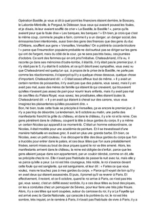 Opération Bastille, je vous ai dit à quel point les financiers étaient derrière, le Boscary,
le Laborde-Méréville, le Pergaut, le Délesser, tous ceux qui avaient poussé les foules,
et je disais, ils leur avaient soufflé de crier « La Bastille, la Bastille ! », parce qu'ils
avaient peur que la foule dise « Les banques, les banques ! » Eh bien, je crois que c'est
le même coup, comme le peuple a faim, comme il y a un danger, un danger social, des
émissaires bienintentionnés, aussi biendes gens des finances que des gens du duc
d'Orléans, soufflent aux gens « Versailles, Versailles ! On a piétiné la cocarde tricolore
! » parce que l'insurrection populaire probable ne doit surtout pas se diriger sur les gens
qui ont de l'argent, mais du côté de la cour, ça ne sera pas très beau, ces journées
d'octobre. Ce sont des femmes qui en ont pris l'initiative. Chateaubriand, il l'a vu, il
raconte ça dans ses mémoires d'outre-tombe, il était là, il n'y était pas le premier jour, il
n'y était pas le 5, il y était le 6 octobre, et ce qu'il décrit avec sympathie, vous avez vu
que Chateaubriand est quelqu'un qui, à propos de la prise de la Bastille, ne parle pas
comme les réactionnaires, il s'aperçoit qu'il y a quelque chose dessous, quelque chose
d'important. Chateaubriand dit : « C'était assezaffreux tout de même. » Il y avait un
certain nombre de poissardes, il n'y avait pas que des putains, vous savez, mais il y en
avait pas mal, aussi des mères de famille qui étaient là qui crevaient, qui trouvaient
qu'elles n'avaient pas assez de painpour nourrir leurs enfants, mais il y avait pas mal
de ces filles du Palais Royal, vous savez, les prostituées, elles étaient toutes là.
Chateaubriand dit : « Il y en avait qui étaient à cheval sur des canons, vous vous
imaginez les plaisanteries qu'elles pouvaient dire. »
Bon, hé bien, toute cette foule se précipite à Versailles, ça va encore le premier jour, il
n'y a pas trop de désordre. Le lendemain, le 6 octobre au matin, une partie des
manifestants franchit la grille du château, et dans le château, il y a le roi et la reine. Ces
gens pénètrent dans le château, coupent la tête à deux gardes du corps. Il y a même
un certain Nicolas qui apparaît à ce moment-là. C'était un homme extraordinaire, ce
Nicolas, il était modèle pour une académie de peinture. Et il se travestissait d'une
manière habituelle en esclave grec. Il avait en plus une grande barbe. Eh bien, ce
Nicolas, avec un petit couteau, il va découper la tête des deux gardes du corps que l'on
a trucidés pour entrer dans le palais, et ces deux têtes que l'on aura préalablement
frisées, seront mises au bout de deux piques quand le roi va être amené. Alors, les
manifestants arrivent dans le château, la reine est obligée de s'enfuir, parce que les
gens allaient jusque dans son appartement, par un couloir dérobé, comme on dit, elle
se précipite chez le roi. Elle n’avait pas l'habitude de passer la nuit avec lui, mais elle y
va parce qu'elle a peur. Le roi est très courageux, très noble, le roi s'avance devant
cette foule qui est sanglante, qui est sanguinaire, et leur dit : « Faites ce que vous
voulez, mais ne touchez pas à mes gardes du corps. » Parce qu'il voyait de loin qu'il y
en avait deux qui étaient assassinés. Et puis, il promet qu'il va revenir à Paris. Et
effectivement, il revient, et ce 6 octobre, quand le roi arrive à Paris, ce n’est pas très
gai, vous savez, c'est un défilé assez sordide, il y a ces deux têtes au bout des piques,
on les a conduites chez un perruquier de Sèvres, pour leur faire une très jolie frisure.
Alors, il y a ces têtes qui sont coupées, autour du carrosse du roi, il y a La Fayette qui
est arrivé avec la Garde Nationale, qui caracole à la portière du roi, le roi est très
sombre, très inquiet, on le ramène à Paris, il n'avait pas l'habitude de vivre à Paris, il y a
 