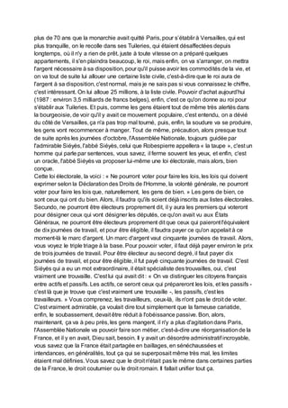plus de 70 ans que la monarchie avait quitté Paris, pour s’établir à Versailles, qui est
plus tranquille, on le recolle dans ses Tuileries, qui étaient désaffectées depuis
longtemps, où il n'y a rien de prêt, juste à toute vitesse on a préparé quelques
appartements, il s'en plaindra beaucoup, le roi, mais enfin, on va s'arranger, on mettra
l'argent nécessaire à sa disposition, pour qu'il puisse avoir les commodités de la vie, et
on va tout de suite lui allouer une certaine liste civile, c'est-à-dire que le roi aura de
l'argent à sa disposition, c'est normal, mais je ne sais pas si vous connaissez le chiffre,
c'est intéressant. On lui alloue 25 millions, à la liste civile. Pouvoir d'achat aujourd'hui
(1987 : environ 3,5 milliards de francs belges), enfin, c'est ce qu'on donne au roi pour
s'établir aux Tuileries. Et puis, comme les gens étaient tout de même très alertés dans
la bourgeoisie, de voir qu'il y avait ce mouvement populaire, c'est entendu, on a dévié
du côté de Versailles, ça n'a pas trop mal tourné, puis, enfin, la soudure va se produire,
les gens vont recommencer à manger. Tout de même, précaution, alors presque tout
de suite après les journées d'octobre, l'Assemblée Nationale, toujours guidée par
l'admirable Siéyès, l'abbé Siéyès, celui que Robespierre appellera « la taupe », c'est un
homme qui parle par sentences, vous savez, il ferme souvent les yeux, et enfin, c'est
un oracle, l'abbé Siéyès va proposer lui-même une loi électorale, mais alors, bien
conçue.
Cette loi électorale, la voici : « Ne pourront voter pour faire les lois, les lois qui doivent
exprimer selon la Déclarationdes Droits de l'Homme, la volonté générale, ne pourront
voter pour faire les lois que, naturellement, les gens de bien. » Les gens de bien, ce
sont ceux qui ont du bien. Alors, il faudra qu'ils soient déjà inscrits aux listes électorales.
Secundo, ne pourront être électeurs proprement dit, il y aura les premiers qui voteront
pour désigner ceux qui vont désigner les députés, ce qu'on avait vu aux États
Généraux, ne pourront être électeurs proprement dit que ceux qui paieront l'équivalent
de dix journées de travail, et pour être éligible, il faudra payer ce qu'on appelait à ce
moment-là le marc d'argent. Un marc d'argent vaut cinquante journées de travail. Alors,
vous voyez le triple triage à la base. Pour pouvoir voter, il faut déjà payer environ le prix
de trois journées de travail. Pour être électeur au second degré, il faut payer dix
journées de travail, et pour être éligible, il fut payé cinquante journées de travail. C'est
Siéyès qui a eu un mot extraordinaire, il était spécialiste des trouvailles, oui, c'est
vraiment une trouvaille. C'est lui qui avait dit : « On va distinguer les citoyens français
entre actifs et passifs. Les actifs, ce seront ceux qui prépareront les lois, et les passifs -
c'est là que je trouve que c'est vraiment une trouvaille -, les passifs, c'est les
travailleurs. » Vous comprenez, les travailleurs, ceux-là, ils n'ont pas le droit de voter.
C'est vraiment admirable, ça voulait dire tout simplement que la fameuse cariatide,
enfin, le soubassement, devait être réduit à l'obéissance passive. Bon, alors,
maintenant, ça va à peu près, les gens mangent, il n'y a plus d'agitationdans Paris,
l'Assemblée Nationale va pouvoir faire son métier, c'est-à-dire une réorganisationde la
France, et il y en avait, Dieu sait, besoin. Il y avait un désordre administratif incroyable,
vous savez que la France était partagée en baillages, en sénéchaussées et
intendances, en généralités, tout ça qui se superposait même très mal, les limites
étaient mal définies. Vous savez que le droit n'était pas le même dans certaines parties
de la France, le droit coutumier ou le droit romain. Il fallait unifier tout ça.
 
