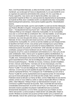 Alors, c'est l'Assemblée Nationale, au début de l'année suivante, nous sommes en 90,
maintenant, qui va découper la France en départements. Il y en aura bientôt 83, et on
va organiser une autonomie administrative très curieuse. On n'en a pas l'idée, en
France, aujourd'hui, nous vivons avec le régime des préfets, vous savez, qui
représentent l'autorité de l'État, il n'y avait pas dans les départements de représentants
de l'autorité de l'État, dans l constitution de 90. Les départements et les municipalités
étaient pratiquement autonomes, c'est à peine croyable aujourd'hui. Décentralisation
énorme.
Quant au système des impôts, que l'on avait simplifié, il y avait ceci de très intéressant,
que l'histoire officielle ne dit guère. C'est que les départements étaient imposés. L'État
disait : « Tel département doit nous fournir tant ». Mais la répartitiondes impôts, ce
n'était pas l'État qui s'en chargeait, c'étaient les municipalités. Or, les municipalités,
vous avez vu comment elles se constituaient. Ben, c'est des notables, ce sont des gens
bien. A la municipalité de Paris, vous avez Lavoisier, vous avez le marquis de
Condorcet, vous avez des gens très sérieux, vous avez La Fayette avec sa Garde
Nationale, hé bien, c'est pareil, dans toute la province, ce sont les notables qui
constituent les municipalités. Or, comme ce sont les notables qui sont chargés de faire
la répartition de l'impôt, eh bien, vous pensez qu'ils s'arrangent pour qu'eux-mêmes
n'aient pas trop à payer, et que ça soit surtout la masse prolétarienne, c'est-à-dire
l'obéissance passive, les passifs, qui fonctionnent. Unité nationale, les bases en sont
constituées, puisque la France maintenant est une France nouvelle, une France
bourgeoise, et qu'il n'y a plus la centralisation administrative du roi, il faut qu'il y ait une
autre centralisation. Alors, c'est ce qu'on va appeler le système des fédérations. Il y
aura des fédérations locales, tout d'abord, pour aboutir à des fédérations nationales. Le
14 juillet, donc, l'anniversaire de la prise de la Bastille, le 14 juillet 1790, grande fête,
grand rassemblement à Paris, des tas de délégués de province, qui vont dire : « Nous
formons la patrie française ». Michelet, de nouveau, là-dessus, est plein d'exaltation,
eh bien, c'est une sorte d'hymne, il est dans une de ces crises lyriques, et en fait,
qu'est-ce que c'est, la fédération, voyons ? Qu'est-ce que c'est que les gens qui sont à
Paris le 14 juillet ? Ce sont des délégués des municipalités, ce sont des gardes
nationaux, ce sont ceux qui sont capables de payer leur uniforme. Vous savez que leur
uniforme représente 80 francs. Par conséquent, les 14.000 fédérés qui vont arriver à
Paris le 14 juillet 90, sont les représentants de la bourgeoisie armée. On s'est arrangé
pour que le brave petit peuple ne s'en rende pas très compte. Alors, comme la
Fédérationdevait se dérouler au Champ de Mars, comme il fallait élever là une énorme
estrade, comme on vous mettait au centre un autel sur lequel allait officier un drôle de
prêtre, c'était Talleyrand, l'évêque d'Autun qui était absolument incroyant, ce qui
commence à qualifier l'imposture de la journée. Alors, il avait fallu faire des travaux
considérables de terrassement, et comme vers la fin juin, rien n'était prêt, on avait
demandé à toute la population de préparer matériellement avec la pioche les
terrassements nécessaires. Le roi lui-même, qui joue le jeu pour l'instant, le roi lui-
même vient piocher. La reine accepte un instant de tenir une petite pelle. Siéyès va
piocher. Mirabeauva piocher, tout ça parce qu'il faut montrer qu'il y a vraiment une
unité nationale, mais en fait, qu'est-ce que c'est que la Fédération? La Fédération, c'est
 