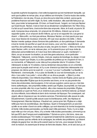 la grande euphorie bourgeoise, c'est cette bourgeoisie qui est maintenant tranquille, qui
sent que la plèbe ne remue plus, et qui célèbre son triomphe. C'est la nouba des nantis,
la Fédération, rien de plus. Et puis, je dois dire qu'on était très content, parce que le
problème financier est enfin réglé. Au fond, cette révolution, elle avait été faite pour ça,
hein, pour éviter la banqueroute. Eh bien, on l'avait trouvé, l’argent, ce n’est pas Necker
qui l'avait trouvé. Necker, il est en train de se dévaloriser complètement. Ha ! Mon Dieu,
il a fait ce qu'il savait faire, c'est-à-dire faire des emprunts. Alors, le 9 août, et puis le 30
août, il propose deux emprunts. Un emprunt de 30 millions, d'abord, qui va lui en
rapporter quatre, et un emprunt de 80 millions, qui va lui en rapporter dix. Les gens lui
disent : « Mais enfin, ce n'est pas sérieux, Monsieur Necker, on n'est pas là pour que
vous nous fassiez de nouveaux emprunts, afin que vous ajoutiez à la dette. » Alors,
Necker invente quelque chose d'encore très publicitaire, un don patriotique. Il demande
à tout le monde de sacrifier un quart de son revenu, pour une fois, naturellement, un
sacrifice, don patriotique, mais de plus en plus, les gens lui disent : « Mais ce n'est plus
notre Necker, enfin, on ne le retrouve plus, on l'a amené là pour qu'il nous évite de
débourser personnellement, et il veut nous faire débourser un quart, maintenant ! »
Alors, ce qui va sauver la situation, ce sont des gens astucieux, et en particulier
Talleyrand. Talleyrand, comme Siéyès, c'est une espèce de transfuge du clergé, il n’est
pas plus croyant que Siéyès, il y a des quantités de prêtres qui ne croyaient en rien, à
ce moment-là, et Talleyrand a une idée qu'il va présenter dès le 10 octobre. C'est
intéressant, la date, le 10 octobre, c'est au lendemain des journées où on a tremblé,
parce que le peuple avait remué, et il y a une diversionqui était très intéressante à lui
proposer, de même qu'on lui avait dit : « La cour ! La cour ! La Bastille ! La Bastille ! »
Maintenant, c'est tranquille, il n'y a plus de Bastille, la cour est domestiquée, on va lui
dire « Les curés ! Les curés ! » et en effet, on va dire au peuple : « Mais il y a des
milliards disponibles. Ces milliards disponibles, c'est les biens de l'Église, parce que ce
n'est pas dépouiller l'Église que de lui prendre ses biens, on ne va pas prendre les
biens des aristocrates, des bourgeois, il n'en est pas question, parce que ça, c'est des
biens authentiques, des propriétés réelles, tandis que l'Église, sa propriété, ce n'est pas
sa vraie propriété, elle n'en a que l'usufruit, elle a des masses de propriétés, l'Église,
elle possède un quart de Paris, et un dixième à peu près du territoire national, ça faisait
du trois milliards, trois milliards et demi de la monnaie de l'époque. Par conséquent, cet
argent, elle en dispose envue de certains services. Premièrement, elle assure le culte.
Deuxièmement, il paraît qu'elle assure aussi la bienfaisance, enfin, les hôpitaux et
l'enseignement. Mais les hôpitaux, il faudrait voir, parce qu'en fait, l'Église en a déjà
refilé pas mal à la société laïque, des hôpitaux. Quant à l'enseignement, je sais bien
qu'elle va se vanter d'avoir six cents collèges, qui sont réservés à la bonne bourgeoisie,
et trente mille écoles paroissiales, sur trente-sept mille paroisses. Tiens, il y en a déjà
sept mille qui n'en ont pas. Alors, s'il y a trente mille écoles paroissiales, comment ça se
fait que 85% des Français sont analphabètes ? Qu'est-ce qu'on y fait donc, dans ces
écoles ecclésiastiques ? En réalité, on apprenait simplement le catéchisme aux gosses,
et vous pensez que les enfants de la campagne, les enfants des prolétaires, qui étaient
obligés de gagner leur vie dès qu'ils avaient sept ou huit ans, pour essayer de faire
vivre la maison, ils avaient pas le temps de faire des études. Alors, on le sait, tout ça, et
 