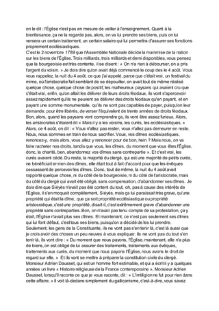 on le dit : l'Église n'est pas en mesure de veiller à l'enseignement. Quant à la
bienfaisance, ça ne la regarde pas, alors, on va lui prendre ses biens, puis on lui
versera un certain traitement, un certain salaire qui lui permettra d'assurer ses fonctions
proprement ecclésiastiques.
C'est le 2 novembre 1789 que l'Assemblée Nationale décide la mainmise de la nation
sur les biens de l'Église. Trois milliards, trois milliards et demi disponibles, vous pensez
que la bourgeoisie est très contente, il se disent : « On n'a rien à débourser, on a pris
l'argent du voisin. » Je dois dire qu'on avait déjà commencé le coup des le 4 août. Vous
vous rappelez, la nuit du 4 août, ce que j'ai appelé, parce que c'était vrai, un festival du
mime, où l'aristocratie fait semblant de se dépouiller, on avait tout de même réalisé
quelque chose, quelque chose de positif, les malheureux paysans qui avaient cru que
c'était vrai, enfin, qu'on allait les délivrer de leurs droits féodaux, ils vont s'apercevoir
assez rapidement qu'ils ne peuvent se délivrer des droits féodaux qu'en payant, et en
payant une somme monumentale, qu'ils ne sont pas capables de payer, puisqu'on leur
demande, pour être libérés, de verser l'équivalent de trente années de droits féodaux.
Bon, alors, quand les paysans vont comprendre ça, ils vont être assez furieux. Alors,
les aristocrates s'étaient dit « Mais il y a les voisins, les curés, les ecclésiastiques. »
Alors, ce 4 août, on dit : « Vous n'allez pas rester, vous n'allez pas demeurer en reste.
Nous, nous sommes en train de nous sacrifier. Vous, vos dîmes ecclésiastiques,
renoncez-y, mais alors, vous allez y renoncer pour de bon, hein ? Mais nous, on va
faire racheter nos droits, tandis que vous, les dîmes, du moment que vous êtes l'Église,
donc, la charité, ben, abandonnez vos dîmes sans contrepartie ». Et c'est vrai, les
curés avaient cédé. Du reste, la majorité du clergé, qui est une majorité de petits curés,
ne bénéficiait enrien des dîmes, elle était tout à fait d'accord pour que les évêques
cessassent de percevoir les dîmes. Donc, tout de même, la nuit du 4 août avait
rapporté quelque chose, ni du côté de la bourgeoisie, ni du côté de l'aristocratie, mais
du côté du clergé qui avait été obligé, sans compensation, d'abandonner ses dîmes. Je
dois dire que Siéyès n'avait pas été content du tout, oh, pas à cause des intérêts de
l'Église, il s'en moquait complètement, Siéyès, mais ça lui paraissait très grave, qu'une
propriété qui était la dîme, que ça soit propriété ecclésiastique oupropriété
aristocratique, c'est une propriété, disait-il, c'est extrêmement grave d'abandonner une
propriété sans contreparties. Bon, on n'avait pas tenu compte de sa protestation, ça y
était, l'Église n'avait plus ses dîmes. Et maintenant, ce n’est pas seulement ses dîmes
qui lui font défaut, c'est tous ses biens, puisqu'on a décidé de les lui prendre.
Seulement, les gens de la Constituante, ils ne vont pas s'en tenir là, c'est là aussi que
je crois avoir des choses un peu neuves à vous expliquer. Ils ne vont pas du tout s'en
tenir là, ils vont dire : « Du moment que nous payons, l'Église, maintenant, elle n'a plus
de biens, on est obligé de lui assurer des traitements, traitements aux évêques,
traitements aux curés, du moment que nous payons l'Église, nous avons le droit de
regard sur elle. » Et ils vont se mettre à préparer la constitution civile du clergé.
Monsieur Adrien Dausset, qui est un homme fort estimable, et qui a écrit il y a quelques
années un livre « Histoire religieuse de la France contemporaine », Monsieur Adrien
Dausset, lorsqu'il raconte ce que je vous raconte, dit : « L'irréligionne fut pour rien dans
cette affaire. » Il voit là-dedans simplement du gallicanisme, c'est-à-dire, vous savez
 