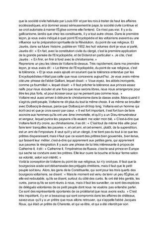 que la société civile habituée par Louis XIV et par les rois à traiter de haut les affaires
ecclésiastiques, et à dominer assez sérieusement le pape, la société civile continue et
se croit autorisée à manier l'Église comme elle l'entend. Ce n'est pas vrai. Il y a du
gallicanisme, tandis que chez les constituants, il y a tout autre chose. Dans la première
leçon, je vous avais indiqué à quel point l'Encyclopédie et les voltairiens avaient eu une
influence sur la préparationspirituelle de la Révolution, du point de vue religieux. Et
Jaurès, dans sa future histoire, publiée en 1902, les huit volumes dont je vous ai parlé,
Jaurès dit : « En fait, avec la constitution civile du clergé, c'est la première application
de la grande pensée de l'Encyclopédie, et de Diderot en particulier ». Je cite, c'est
Jaurès : « En finir, en finir à fond avec le christianisme. »
Reprenons un peu les idées de Voltaire là-dessus. Très rapidement, dans ma première
leçon, je vous avais dit : « Le thème de l'Encyclopédie, du point de vue religieux, c'est
la tolérance. » Et je vous avais ajouté en souriant que la tolérance entendue par les
Encyclopédistes n'était pas celle que nous concevons aujourd'hui. Je vous avais même
cité une phrase de l'abbé Galliani, lequel disait : « Vous voyez, les abbés incroyants,
comme ça fourmillait », lequel disait : « Il faut prêcher la tolérance aux princes assez
naïfs pour nous écouter et une fois que nous serons libres, nous nous arrangerons pour
être les plus forts, et pour écraser ceux qui ne pensent pas comme nous. »
Voltaire veut aussi arriver à détruire le christianisme dans la classe aisée. Mais quand il
s'agit du petit peuple, Voltaire ne dit plus du tout la même chose. Il va même se brouiller
avec Dolbacq là-dessus, parce que Dolbacq en dit trop long. Voltaire est un homme qui
écrit ceci et que je crois savoir par cœur. « Il est fort important, il est fort bon de faire
accroire aux hommes qu'ils ont une âme immortelle, et qu'il y a un Dieurémunérateur
et vengeur, lequel punira les paysans s'ils veulent me voler mon blé. » C'est-à-dire que
Voltaire feint d'y croire, au christianisme, il se dit : « C'est tout de même très utile pour
faire tenir tranquilles les pauvres »; et cet ami, et cet ennemi, plutôt, de la superstition,
est un ami de l'imposture. Il veut qu'il y ait un clergé, il ne tient pas du tout à ce que les
prêtres disparaissent, mais il faut que ce soient des prêtres bien gouvernés, bien tenus,
qui fassent leur métier, c'est-à-dire qui apprennent aux petites gens, qui apprennent
aux pauvres la résignation. Il y aura une phrase de lui très intéressante à propos de
Catherine II, il dit : « Catherine II, l'impératrice de Russie, c'est le seul prince en Europe
qui sache se conduire avec les prêtres. Elle leur ouvre la bouche et la leur ferme selon
sa volonté, selon son intérêt. »
Voilà la conception de Voltaire du point de vue religieux, lui n'y croit pas. Il faut que la
bourgeoisie aisée soit débarrassée des préjugés chrétiens, mais il faut que le petit
peuple soit tenu. Alors, les gens de la Constituante, qui sont pour les trois quarts des
bourgeois voltairiens, se disent : « Mais le moment est venu de tenir un peu l'Église, et
elle est redoutable, qu'ils se disent, surtout du côté des curés. Ils ont été très gentils, les
curés, parce qu'ils se sont réunis à nous, mais il faut les surveiller, ce sont des espèces
de délégués volontaires de ce petit peuple dont nous ne voulons pas entendre parler.
Ce sont des représentants spontanés de ce prolétariat que nous avons exclu. » C'est
très inquiétant, il y en a beaucoup qui sont compromis dans les affaires de châteaux,
savez-vous qu'il y a un prêtre que nous allons retrouver, qui s'appelle l'abbé Jacques
Roux, qui était un prêtre de Charente, et qui va être, et qui a été interdit par son
 