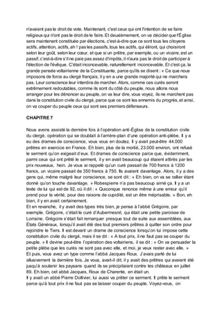 n'avaient pas le droit de vote. Maintenant, c'est ceux qui ont l'intention de se faire
religieux qui n'ont pas le droit de le faire. Et deuxièmement, on va décider que l'Église
sera maintenant constituée par élections, c'est-à-dire que ce sont tous les citoyens
actifs, attention, actifs, ah ! pas les passifs, tous les actifs, qui éliront, qui choisiront
selon leur goût, selon leur cœur, et que si un prêtre, par exemple, ou un vicaire, est un
passif, c’est-à-dire s’il ne paie pas assez d'impôts, il n'aura pas le droit de participer à
l'élection de l'évêque. C'était inconcevable, naturellement inconcevable. Et c'est ça, la
grande pensée voltairienne de la Constituante, parce qu'ils se disent : « Ce que nous
imposons de force au clergé français, il y en a une grande majorité qui ne marchera
pas. Leur conscience leur interdira de marcher. Alors, comme ces curés seront
extrêmement redoutables, comme ils sont du côté du peuple, nous allons nous
arranger pour les dénoncer au peuple, on va leur dire, vous voyez, ils ne marchent pas
dans la constitution civile du clergé, parce que ce sont les ennemis du progrès, et ainsi,
on va couper du peuple ceux qui sont ses premiers défenseurs.
CHAPITRE 7
Nous avons assisté la dernière fois à l’opération anti-Église de la constitution civile
du clergé, opération qui se doublait à l’arrière-plan d’une opération anti-plèbe. Il y a
eu des drames de conscience, vous vous en doutez. Il y avait peut-être 44.000
prêtres en exercice en France. Eh bien, plus de la moitié, 23.000 environ, ont refusé
le serment qu’on exigeait d’eux. Et drames de conscience parce que, évidemment,
parmi ceux qui ont prêté le serment, il y en avait beaucoup qui étaient attirés par les
prix nouveaux, hein. Je vous ai rappelé qu’un curé passait de 700 francs à 1200
francs, un vicaire passait de 350 francs à 750. Ils avaient davantage. Alors, il y a des
gens qui, même malgré leur conscience, se sont dit : « Eh bien, on va se rallier étant
donné qu’on touche davantage. » Robespierre n’a pas beaucoup aimé ça. Il y a un
texte de lui qui est de 92, où il dit : « Quiconque renonce même à une erreur qu’il
prend pour la vérité, pour des raisons de cupidité, est un être méprisable. » Bon, eh
bien, il y en avait certainement.
Et en revanche, il y avait des types très bien, je pense à l’abbé Grégoire, par
exemple. Grégoire, c’était le curé d’Aubermesnil, qui était une petite paroisse de
Lorraine. Grégoire s’était fait remarquer presque tout de suite aux assemblées, aux
États Généraux, lorsqu’il avait été des tout premiers prêtres à quitter son ordre pour
rejoindre le Tiers. Il est devant un drame de conscience lorsqu’on lui impose cette
constitution civile du clergé, mais il se dit : « A tout prix, il ne faut pas se couper du
peuple. » Il devine peut-être l’opération des voltairiens, il se dit : « On va persuader la
petite plèbe que les curés ne sont pas avec elle, et moi, je veux rester avec elle. »
Et puis, vous avez un type comme l’abbé Jacques Roux. J’avais parlé de lui
allusivement la dernière fois. Je vous, avait-il dit, il y avait des prêtres qui avaient été
jusqu’à soutenir les paysans quand ils se précipitaient contre les châteaux en juillet
89. Eh bien, cet abbé Jacques, Roux de Charente, en était un.
Il y avait un abbé Pierre Dollivier, lui aussi va prêter ce serment. Il prête le serment
parce qu’à tout prix il ne faut pas se laisser couper du peuple. Voyez-vous, on
 