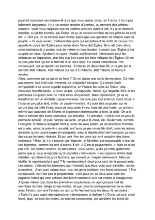 pourrait comparer ces drames-là à ce que nous avons connu en France il n’y a pas
tellement longtemps, il y a un certain nombre d’années, au moment des prêtres-
ouvriers. Vous vous rappelez que les prêtres-ouvriers avaient été, il y a un moment,
interdits, ou plutôt écartés, par Rome, et qu’un certain nombre de ces prêtres se sont
dit : « Tant pis, on va rompre avec Rome parce que pas question de rompre avec le
peuple. » Si vous voulez, c’étaient des gens qui acceptaient de sortir de ce que l’on
appelle le corps de l’Église pour rester dans l’âme de l’Église. Bon, eh bien, alors,
cette opération-là a produit tout de même un bon résultat, à savoir que l’Église s’est
coupée en deux. Ajoutez-y un autre résultat extrêmement intéressant pour les
initiateurs de l’opération, une fois que l’on a pris les trois milliards de l’Église. On ne
va pas jeter tout ça sur le marché d’un seul coup. Ce serait inabordable. Par
conséquent, on va répartir en tranches. Et dès le 20 décembre 89, on a jeté sur le
marché 400 millions, 400 millions sur les 3,5 milliards, 400 millions de biens à
vendre.
Alors, comment est-ce qu’on va faire ? On va lancer une sorte de monnaie. Ce n’est
pas encore tout à fait une monnaie, ça s’appelle l’assignat. Ça serait plutôt
comparable à ce qu’on appelle aujourd’hui en France les bons du Trésor, des
créances hypothécaires, si vous voulez. Ça rapporte, même. Ça rapporte 50% et les
premières coupures sont de 1000 livres uniquement. Mais rapidement, ça va se
transformer en un véritable papier-monnaie, il n’aura pas tout à fait un cours forcé, il
l’aura un peu plus tard, enfin, un papier-monnaie, il y aura des coupures qui ne
seront plus de mille livres, mais de cinq cents livres, mais de cent livres, on arrivera
même aux coupures de 5 livres et l’opération intéressante à faire, la voilà. On a le
droit d’acheter des biens nationaux par annuités, 12 annuités, c’est-à-dire on paie la
première annuité, et puis l’année suivante, on paie le reste, etc. Seulement, comme
l’assignat, le fameux assignat dont je viens de vous parler, va se déprécier d’année
en année, alors, la première annuité, on l’aura payée ce qu’elle était, mais les autres
annuités qu’on pourra payer en assignats, avec la dépréciation de l’assignat, ça sera
des coups fumants réalisés. Et qui vont être les gens qui vont acquérir des biens
nationaux ? Ben, là, il y a encore une légende, et Michelet est responsable d’une de
ces légendes, comme de tant d’autres. Il dit : « C’est la paysannerie. » Mais ce n’est
pas vrai. Un certain nombre de laboureurs, vous savez, je dis ça entre guillemets,
parce que je vous ai rappelé qu’on appelait « laboureurs » les paysans riches déjà
installés, qui étaient de gros fermiers, qui avaient un cheptel intéressant. Mais en
réalité, ils représentaient quoi ? Ils représentaient deux pour-cent de la paysannerie.
Les autres, c’étaient les brassiers, qui n’avaient que leurs bras pour travailler, ou les
journaliers. Avec quoi voulez-vous que ces gens achètent des biens nationaux ? Par
conséquent, ce n’est pas la paysannerie, c’est pour un ou deux pour-cent les
paysans riches qui vont acheter des biens nationaux et c’est encore la bourgeoisie.
J’ajoute même que, dans les premières acquisitions, on aperçoit pas mal de
membres du haut clergé et des nobles, et que dans la correspondance de la reine
avec Fersen, son ami Fersen, on voit qu’ils hésitent tous les deux, ils se disent :
« Mais il y aura aussi des opérations intéressantes à réaliser ! » Donc, ce sont, c’est
forcé, quoi, ce sont les riches, ce sont les possédants, qui achètent les biens de
 