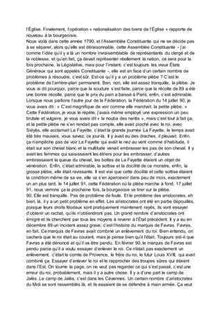 l’Église. Finalement, l’opération « nationalisation des biens de l’Église » rapporte de
nouveau à la bourgeoisie.
Nous voilà dans cette année 1790, et l’Assemblée Constituante qui ne se décide pas
à se séparer, alors qu’elle est déraisonnable, cette Assemblée Constituante - j’ai
comme l’idée qu’il y a là un nombre invraisemblable de représentants du clergé et de
la noblesse, et qu’en fait, ça devait représenter réellement la nation, ce sera pour la
fois prochaine, la Législative, mais pour l’instant, c’est toujours les vieux États
Généraux qui sont appelés Constituante -, elle est en face d’un certain nombre de
problèmes à résoudre, c’est sûr. Est-ce qu’il y a un problème plèbe ? C’est le
problème de l’arrière-plan permanent. Ben, non, elle est assez tranquille, la plèbe. Je
vous ai dit pourquoi, parce que la soudure s’est faite, parce que la récolte de 89 a été
une bonne récolte, parce que le prix du pain a baissé à Paris, enfin, c’est admirable.
Lorsque nous parlions l’autre jour de la Fédération, la Fédération du 14 juillet 90, je
vous avais dit : « C’est magnifique de voir comme elle marchait, la petite plèbe. »
Cette Fédération, je vous le répète, j’avais même employé une expression un peu
brutale et vulgaire, je vous avais dit « la nouba des nantis », mais c’est tout à fait ça,
et la petite plèbe ne s’en rendait pas compte, elle avait pioché avec le roi, avec
Siéyès, elle acclamait La Fayette, c’était la grande journée La Fayette, le temps avait
été très mauvais, vous savez, ce jour-là. Il y avait eu des draches, il pleuvait. Enfin,
ça n’empêche pas de voir La Fayette qui avait le nez au vent comme d’habitude, il
était sur son cheval blanc et la multitude venait embrasser les pas de son cheval. Il y
avait les femmes qui saisissaient les étriers pour les embrasser, d’autres
embrassaient la queue du cheval, les bottes de La Fayette étaient un objet de
vénération. Enfin, c’était admirable, la sottise et la docilité de ce monstre, enfin, la
grosse plèbe, elle était ravissante. Il est vrai que cette docilité et cette sottise étaient
la condition même de sa vie, elle va s’en apercevoir dans peu de mois, exactement
un an plus tard, le 14 juillet 91, cette Fédération où la plèbe marche à fond, 17 juillet
91, nous verrons ça la prochaine fois, la bourgeoisie va tirer sur la plèbe.
90. Elle est tranquille. Pas de problème de foule. Et le problème des aristocrates, eh
bien, là, il y a un petit problème en effet. Les aristocrates ont été en partie dépouillés,
puisque leurs droits féodaux sont pratiquement maintenant rayés, ils vont essayer
d’obtenir un rachat, qu’ils n’obtiendront pas. Un grand nombre d’aristocrates ont
émigré et ils cherchent par tous les moyens à revenir à l’État précédent. Il y a eu en
décembre 89 un incident assez grave, c’est l’histoire du marquis de Favras. Favras,
en fait. Ce marquis de Favras avait combiné un enlèvement du roi. Bien entendu, on
cachera que le roi était au courant, mais je pense bien qu’il l'était. Toujours est-il que
Favras a été dénoncé et qu’il va être pendu. En février 90, le marquis de Favras est
pendu parce qu’il a voulu essayer d’enlever le roi. Ce n'était pas exactement un
enlèvement, c’était le comte de Provence, le frère du roi, le futur Louis XVIII, qui avait
combiné ça. Essayer d’enlever le roi et le rapprocher des troupes sûres qui étaient
dans l’Est. On tourne la page, on ne veut pas regarder ce qui s’est passé, c’est une
erreur du roi, probablement, mais il y a autre chose. Il y a d’une part le camp de
Jalès. Le camp de Jalès, c’est dans les Cévennes. Un certain nombre d’aristocrates
du Midi se sont rassemblés là, et ils essaient de se défendre à main armée. Ça veut
 