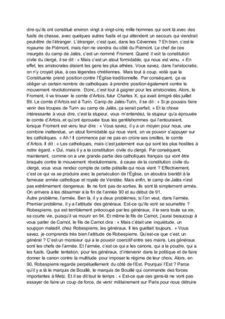 dire qu’ils ont constitué environ vingt à vingt-cinq mille hommes qui sont là avec des
fusils de chasse, avec quelques autres fusils et qui attendent un secours qui viendrait
peut-être de l’étranger. L’étranger, c’est quoi, dans les Cévennes ? Eh bien, c’est le
royaume de Piémont, mais rien ne viendra du côté du Piémont. Le chef de ces
insurgés du camp de Jalès, c’est un nommé Froment. Quand il voit la constitution
civile du clergé, il se dit : « Mais c’est un atout formidable, qui nous est venu. » En
effet, les aristocrates étaient les gens les plus athées. Vous savez, dans l’aristocratie,
on n’y croyait plus, à ces légendes chrétiennes. Mais tout à coup, voilà que la
Constituante prend position contre l’Église traditionnelle. Par conséquent, ça va
obliger un certain nombre de catholiques à prendre position également contre le
mouvement révolutionnaire. Donc, c’est tout à gagner pour les aristocrates. Alors, le
Froment, il va trouver le comte d’Artois, futur Charles X, qui avait émigré dès juillet
89. Le comte d’Artois est à Turin. Camp de Jalès-Turin, il se dit : « Si je pouvais faire
venir des troupes de Turin au camp de Jalès, ça serait parfait. » Et la chose
intéressante à vous dire, c’est la stupeur, vous m’entendez, la stupeur qu’a éprouvée
le comte d’Artois, et qu’ont éprouvée tous les gentilshommes qui l’entouraient,
lorsque Froment est venu leur dire : « Vous savez, il y a un moyen pour nous, une
combine inattendue, un atout formidable qui nous vient, on va pouvoir s’appuyer sur
les catholiques. » Ah ! Il commence par ne pas en croire ses oreilles, le comte
d’Artois. Il dit : « Les catholiques, mais c’est justement eux qui sont les plus hostiles à
notre égard. » Oui, mais il y a la constitution civile du clergé. Par conséquent,
maintenant, comme on a une grande partie des catholiques français qui vont être
braqués contre le mouvement révolutionnaire, à cause de la constitution civile du
clergé, vous vous rendez compte de cette piétaille qui nous vient ? Effectivement,
c’est ce qui va se produire avec la persécution de l’Église, on aboutira bientôt à la
fameuse armée catholique et royale de Vendée. Mais enfin, le camp de Jalès n’est
pas extrêmement dangereux. Ils ne font pas de sorties. Ils sont là simplement armés.
On arrivera à les désarmer à la fin de l’année 90 et au début de 91.
Autre problème, l’armée. Ben là, il y a deux problèmes, si l’on veut, dans l’armée.
Premier problème, il y a l’attitude des généraux. Est-ce qu’ils vont se soumettre ?
Robespierre, qui est terriblement préoccupé par les généraux, il le sera toute sa vie,
sa courte vie, puisqu’il va mourir en 94. Et même le fils de Carnot, j’aurai beaucoup à
vous parler de Carnot, le fils de Carnot dira : « Mais c’était une inquiétude, un
soupçon maladif, chez Robespierre, les généraux. Il les guettait toujours. » Vous
savez, je comprends très bien l’attitude de Robespierre. Qu’est-ce que c’est, un
général ? C’est un monsieur qui a le pouvoir coercitif entre ses mains. Les généraux
sont les chefs de l’armée. Et l’armée, c’est ce qui a les canons, qui a la poudre, qui a
les fusils. Quelle tentation, pour les généraux, d’intervenir dans la politique et de faire
donner le canon contre la multitude pour imposer le régime de leur choix. Alors, en
90, Robespierre regarde perpétuellement du côté de l’Est. Pourquoi l’Est ? Parce
qu’il y a là le marquis de Bouillé, le marquis de Bouillé qui commande des forces
importantes à Metz. Et il se dit tout le temps : « Est-ce que ces gens-là ne vont pas
essayer de faire un coup de force, de venir militairement sur Paris pour nous détruire
 