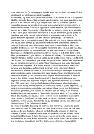 notre révolution ? » Ça ne bouge pas. Bouillé ne dit rien, au début de l’année 90. Par
conséquent, les généraux semblent tranquilles.
En revanche, il y a des indisciplines dans l’armée. Et au départ, en 89, la bourgeoisie
était très contente de ça, c’était un levier supplémentaire, vous vous rappelez ce que
je vous ai dit, c’est une idée que je souligne avec beaucoup de force, que si la
monarchie absolue est tombée, c’est parce que son instrument de répression lui a
fondu entre les mains. Vous vous rappelez le Suisse Bésenval, qui commandait en
second au 14 juillet ? Le premier, c’était Broglie, qui est venu trouver le roi, et qui lui
a dit : « Je ne peux pas donner des ordres à la troupe de marcher, parce qu’elle ne
marchera pas. » Ca, ça avait pas mal séduit la bourgeoisie, qui se disait : « On
pourra faire notre opération sans être intimidés par la troupe. » Seulement,
maintenant que la bourgeoisie a gagné, il lui faut avoir une troupe très domestiquée,
une troupe à son service, qui peut servir éventuellement à la défense extérieure,
mais qui doit surtout servir d’instrument de répression contre la plèbe. Alors, pas
question d’indiscipline, hein ? L’indiscipline maintenant, zéro, fini. A Brest, il y a deux
équipages de navires qui se sont révoltés. Je vous assure que la bourgeoisie ne
badine pas, on fait pendre un certain nombre de marins, et tout rentre dans l’ordre.
Mais, gros événement, gros incident, le 30 août 90, à Nancy. Ce n’est même pas un
régiment français, c’est un régiment suisse, qui se révolte, qui se mutine. Le régiment
des Suisses de Chateauvieux, parce que ces gens s’étaient mêlés d’aller regarder un
peu les comptes du régiment, et qu’ils s’étaient aperçus que leur solde était payée
d’une manière irrégulière - ils s’étaient aperçus qu’on trichait sur leurs fournitures,
qu’on ne leur donnait pas suffisamment à manger, enfin -, ils avaient fait une
mutinerie et ils avaient été soutenus dans cette mutinerie par des troupes françaises
proprement dites. Alors, immédiatement, ça se passe à Nancy, immédiatement, le
marquis de Bouillé, qui est un cousin de La Fayette, et qui commande, je viens de
vous le dire, à Metz, envoie des régiments sûrs, des régiments étrangers, des
régiments croates, des régiments hongrois, des régiments allemands, qui viennent
tirer - 300 morts, hein -, tirer sur les Suisses de Chateauvieux et sur les troupes
françaises de Nancy. Immédiatement, ça rentre dans l’ordre. Il y aura 33 pendus, il y
aura 40 condamnations à perpétuité, aux galères. Ça ne bouge plus. Félicitations !
félicitations générales, pour ce qui s’est passé du côté de Nancy, le roi remercie
Bouillé d’avoir agi avec vigueur et l’Assemblée elle-même lui dit : « C’est parfait. »
Quant à La Fayette, son cousin, il lui dit : « Bravo ! Vous avez rétabli la discipline
dans l’armée ». Problème à peu près réduit, et il y a un troisième problème, un
quatrième, si vous voulez, dans l’année 90, qui est assez curieux, bien intéressant,
bien savoureux. C’est l’affaire des colonies.
La France n’avait plus beaucoup de colonies, à ce moment-là, vous savez qu’elle
avait perdu au cours du XVIIIe siècle, au cours de la fin de la monarchie, elle avait
perdu son Empire des Indes, elle avait perdu le Canada, et quand on disait les
colonies, c’étaient pratiquement les Antilles, et quand on disait les Antilles, c’était
surtout Saint-Domingue. A Saint-Domingue, il y avait trente mille colons blancs et
trois cent mille esclaves. Et ces trente mille colons blancs tiraient des esclaves et de
leur production, en particulier sucrière, des bénéfices énormes. J’y ai déjà fait
 