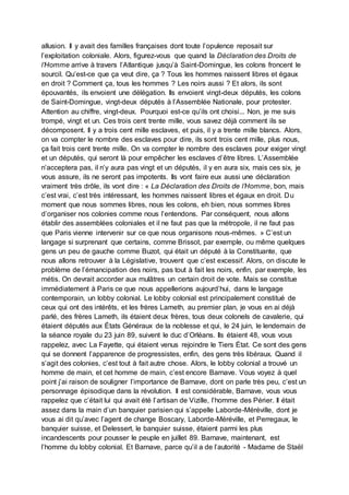 allusion. Il y avait des familles françaises dont toute l’opulence reposait sur
l’exploitation coloniale. Alors, figurez-vous que quand la Déclaration des Droits de
l’Homme arrive à travers l’Atlantique jusqu’à Saint-Domingue, les colons froncent le
sourcil. Qu’est-ce que ça veut dire, ça ? Tous les hommes naissent libres et égaux
en droit ? Comment ça, tous les hommes ? Les noirs aussi ? Et alors, ils sont
épouvantés, ils envoient une délégation. Ils envoient vingt-deux députés, les colons
de Saint-Domingue, vingt-deux députés à l’Assemblée Nationale, pour protester.
Attention au chiffre, vingt-deux. Pourquoi est-ce qu’ils ont choisi... Non, je me suis
trompé, vingt et un. Ces trois cent trente mille, vous savez déjà comment ils se
décomposent. Il y a trois cent mille esclaves, et puis, il y a trente mille blancs. Alors,
on va compter le nombre des esclaves pour dire, ils sont trois cent mille, plus nous,
ça fait trois cent trente mille. On va compter le nombre des esclaves pour exiger vingt
et un députés, qui seront là pour empêcher les esclaves d’être libres. L’Assemblée
n’acceptera pas, il n’y aura pas vingt et un députés, il y en aura six, mais ces six, je
vous assure, ils ne seront pas impotents. Ils vont faire eux aussi une déclaration
vraiment très drôle, ils vont dire : « La Déclaration des Droits de l’Homme, bon, mais
c’est vrai, c’est très intéressant, les hommes naissent libres et égaux en droit. Du
moment que nous sommes libres, nous les colons, eh bien, nous sommes libres
d’organiser nos colonies comme nous l’entendons. Par conséquent, nous allons
établir des assemblées coloniales et il ne faut pas que la métropole, il ne faut pas
que Paris vienne intervenir sur ce que nous organisons nous-mêmes. » C’est un
langage si surprenant que certains, comme Brissot, par exemple, ou même quelques
gens un peu de gauche comme Buzot, qui était un député à la Constituante, que
nous allons retrouver à la Législative, trouvent que c’est excessif. Alors, on discute le
problème de l’émancipation des noirs, pas tout à fait les noirs, enfin, par exemple, les
métis. On devrait accorder aux mulâtres un certain droit de vote. Mais se constitue
immédiatement à Paris ce que nous appellerions aujourd’hui, dans le langage
contemporain, un lobby colonial. Le lobby colonial est principalement constitué de
ceux qui ont des intérêts, et les frères Lameth, au premier plan, je vous en ai déjà
parlé, des frères Lameth, ils étaient deux frères, tous deux colonels de cavalerie, qui
étaient députés aux États Généraux de la noblesse et qui, le 24 juin, le lendemain de
la séance royale du 23 juin 89, suivent le duc d’Orléans. Ils étaient 48, vous vous
rappelez, avec La Fayette, qui étaient venus rejoindre le Tiers État. Ce sont des gens
qui se donnent l’apparence de progressistes, enfin, des gens très libéraux. Quand il
s’agit des colonies, c’est tout à fait autre chose. Alors, le lobby colonial a trouvé un
homme de main, et cet homme de main, c’est encore Barnave. Vous voyez à quel
point j’ai raison de souligner l’importance de Barnave, dont on parle très peu, c’est un
personnage épisodique dans la révolution. Il est considérable, Barnave, vous vous
rappelez que c’était lui qui avait été l’artisan de Vizille, l’homme des Périer. Il était
assez dans la main d’un banquier parisien qui s’appelle Laborde-Méréville, dont je
vous ai dit qu’avec l’agent de change Boscary, Laborde-Méréville, et Perregaux, le
banquier suisse, et Delessert, le banquier suisse, étaient parmi les plus
incandescents pour pousser le peuple en juillet 89. Barnave, maintenant, est
l’homme du lobby colonial. Et Barnave, parce qu’il a de l’autorité - Madame de Staël
 