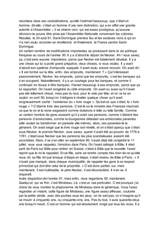 racontera dans ses considérations, qu’elle l’estimait beaucoup, que c’était un
homme, dit-elle, c’était un homme d’une rare distinction, qui a en effet une grande
autorité à l’Assemblée -, il va obtenir ceci, qui est assez prodigieux, qu’aucune
décision ne pourra être prise par l’Assemblée Nationale concernant les colonies.
Résultat, le 24 août 91, Saint-Domingue prendra feu et les esclaves noirs à qui on
n’a rien voulu accorder se révolteront, et finalement, la France perdra Saint-
Domingue.
Un certain nombre de modifications importantes se produisent dans la vie politique
française au cours de l’année 90. Il y a d’abord le départ de Necker. Ah ! vous savez,
ça, c’est sans aucune importance, parce que Necker est totalement dévalué. Il y a
une chose qui lui a porté grand préjudice, deux choses, si vous voulez. Il y avait
d’abord son système d’emprunts auxquels il avait voulu encore recourir. On avait dit :
« Il est tombé sur la tête, enfin, des emprunts, maintenant ? » Ça l’intéressait
passionnément, Necker, les emprunts, parce que les emprunts, c’est les banques qui
s’en occupent. Naturellement, il y a un courtage pour les banques, et comme il
continuait en douce à être banquier, il tenait beaucoup à ses emprunts, parce que ça
lui rapportait. On l’avait congédié du côté emprunts. On avait su aussi qu’il n’avait
pas été tellement chaud, mais pas du tout, pour le vote par tête, et on va lui en
vouloir en avril 90, lorsqu’on l’obligera à révéler quelque chose qu’il avait
soigneusement caché : l’existence du « livre rouge ». Qu’est-ce que c’était, le « livre
rouge » ? C’était le livre des pensions. C’est là où le ministre des Finances inscrivait
ce que le roi et la reine exigeaient comme dotations à telle ou telle famille. Comme
un certain nombre de gens savaient qu’il y avait ces pensions, comme c’étaient des
pensions d’aristocrates, comme la bourgeoisie détestait ces aristocrates parasites
(elle voulait se transformer en parasite elle-même), alors, ces parasites-là la
gênaient. On avait exigé que le livre rouge soit révélé, et on s’était aperçu que c’était
sous Necker, le premier Necker, vous savez, quand il avait été au pouvoir de 1776 à
1781, c’était sous Necker que les pensions les plus scandaleuses avaient été
accordées. Alors, il va s’en aller en septembre 90, il avait déjà été congédié le 11
juillet, vous vous rappelez, l’émotion dans Paris. On l’avait rattrapé à Bâle. Il était
parti de Paris sur Bâle pour rentrer en Suisse, c’était à Bâle que la nouvelle l’avait
rejoint que le roi le rappelait. Et sa fille, sans se rendre compte très bien de ce qu’elle
nous dit, sa fille dit que lorsque d’étape en étape, il était revenu de Bâle à Paris : « Il
n’avait pas manqué, dans chaque municipalité, de rappeler les gens à ce respect
primordial qui doit être celui de la propriété. » C’est donc parfait, oui, mais
maintenant, il est inutilisable, le père Necker, il est déconsidéré. Il s’en va. Il
disparaît.
Autre disparition de l’année 91, mais enfin, nous regardons 90, maintenant.
Quelqu’un qui va finir, c’est Mirabeau. Là, c’est un cas particulier. C’est pourquoi j’ai
choisi de vous montrer la physionomie de Mirabeau dans le générique. Vous l’avez
regardée un instant, cette figure de Mirabeau, une figure assez affreuse, couturée
par la petite vérole, avec des poches sous les yeux, on ne sait pas, on s’imagine qu’il
va mourir à cinquante ans, ou cinquante-cinq ans. Pas du tout, il aura quarante-deux
ans lorsqu’il meurt. C’est un homme qui est absolument rongé par tous les vices. Il a
 