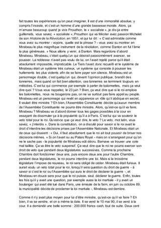 fait toutes les expériences qu’on peut imaginer. Il est d’une immoralité absolue, y
compris l’inceste, et c’est un homme d’une grande bassesse morale. Alors, ça
m’amuse beaucoup quand je vois Proudhon, le « socialiste », je dis ça entre
guillemets, vous savez, « socialiste », Proudhon qui va féliciter avec passion Michelet
de son Histoire de la Révolution, en 1851, et qui lui dit : « C’est admirable comme
vous avez su montrer - voyons, quelle est la phrase ? - vous avez su montrer en
Mirabeau le plus magnifique instrument de la révolution, comme Danton en fut l’âme
la plus généreuse. » Nous allons y venir, à Danton. Mais regardons d’abord
Mirabeau. Mirabeau, c’était quelqu’un qui désirait passionnément avancer, se
pousser. La noblesse n’avait pas voulu de lui, on l’avait rejeté parce qu’il était
absolument impossible, impraticable. Le Tiers l’avait donc recueilli et le système de
Mirabeau était un système très curieux, un système qui consiste à pousser les
hurlements les plus violents afin de se faire payer son silence. Mirabeau est un
personnage double, c’est quelqu’un qui, devant l’opinion publique, brandit des
tonnerres, mais quand on fait bien attention, ces tonnerres se terminent toujours en
mélodies. C’est lui qui commence par exemple à parler de baïonnettes, mais ça veut
dire quoi ? Vous vous rappelez, le 23 juin ? Bien, ça veut dire que si le roi emploie
les baïonnettes, nous ne bougerons pas, on ne va surtout pas faire appel au peuple.
Mirabeau est un personnage qui revêt en apparence un rôle qu’il abdique en secret.
Il voulait être ministre ? Eh bien, l’Assemblée Constituante décide qu’aucun membre
de l’Assemblée Constituante ne pourra être ministre. Alors, qu’est-ce qu’il va faire,
Mirabeau ? Mirabeau va d’abord donner tous les gages possibles à la cour en
essayant de dissimuler ça à la popularité qu’il a à Paris. C’est lui qui va soutenir le
veto total pour le roi. Qu’est-ce que ça veut dire, le veto ? Le veto, mot latin, vous
savez, « j’interdis ». Dans la constitution, on a discuté pour savoir si le roi avait le
droit d’interdire les décisions prises par l’Assemblée Nationale. Et Mirabeau était un
de ceux qui disaient : « Oui, il faut absolument que le roi ait tout pouvoir de briser nos
décisions mêmes. » Si on l’avait su au Palais Royal - mais on s’arrangeait pour qu’on
ne le sache pas - la popularité de Mirabeau eût décru. Barnave va trouver une cote
mal taillée. Ça va être le veto suspensif. Ça veut dire que le roi ne pourra exercer son
droit de veto que pendant deux législatures successives, Comme la prochaine
Chambre doit fonctionner deux ans, puis encore deux ans pour l’autre Chambre,
pendant deux législatures, le roi pourra interdire une loi. Mais si la troisième
législature l’impose de nouveau, le roi sera obligé de céder. Mirabeau était furieux. Il
aurait voulu un veto total pour le roi, lorsqu’il sera question du droit de guerre - à
savoir si c’est le roi ou l’Assemblée qui aura le droit de déclarer la guerre -, et
Mirabeau en douce sera pour que le roi puisse, seul, déclarer la guerre. Enfin, toutes
les fois qu’il y avait une question, par exemple aussi la loi martiale - il y avait un
boulanger qui avait été tué dans Paris, une émeute de la faim, en juin ou octobre 89,
la municipalité décide de proclamer la loi martiale -, Mirabeau est derrière.
Comme il n’y avait plus moyen pour lui d’être ministre, qu’est-ce qu’il va faire ? Eh
bien, il va se vendre, et on a même la date. Il se vend le 10 mai 90, il se vend à la
cour. Il a demandé une belle somme : 200.000 francs cash, tout de suite. Deux cent
 
