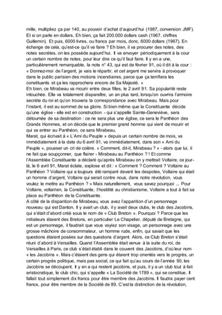 mille, multipliez ça par 140, au pouvoir d’achat d’aujourd’hui (1987, conversion JMF).
Et si on parle en dollars, Eh bien, ça fait 200.000 dollars cash (1967, chiffres
Guillemin). Et puis, 6000 livres, ou francs par mois, donc, 6000 dollars (1967). En
échange de cela, qu’est-ce qu’il va faire ? Eh bien, il va procurer des notes, des
notes secrètes, on les possède aujourd’hui. Il va envoyer périodiquement à la cour
un certain nombre de notes, pour leur dire ce qu’il faut faire. Il y en a une,
particulièrement remarquable, la note n° 43, qui est de février 91, où il dit à la cour :
« Donnez-moi de l’argent, je vais le répartir, et cet argent me servira à provoquer
dans le public parisien des motions incendiaires, parce que ça terrifiera les
constituants et ça les rapprochera encore de Sa Majesté. »
Eh bien, ce Mirabeau va mourir entre deux filles, le 2 avril 91. Sa popularité reste
intouchée. Elle va totalement disparaître, un an plus tard, lorsqu’on ouvrira l’armoire
secrète du roi et qu’on trouvera la correspondance avec Mirabeau. Mais pour
l’instant, il est au sommet de sa gloire. Si bien même que la Constituante décide
qu’une église - elle est en construction - qui s’appelle Sainte-Geneviève, sera
détournée de sa destination : ce ne sera plus une église, ce sera le Panthéon des
Grands Hommes, et on décide que le premier grand homme qui vient de mourir et
qui va entrer au Panthéon, ce sera Mirabeau.
Marat, qui écrivait à « L’Ami du Peuple » depuis un certain nombre de mois, va
immédiatement à la date du 6 avril 91, va immédiatement, dans son « Ami du
Peuple », pousser un cri de colère. « Comment, dit-il, Mirabeau ? » - alors que lui, il
ne fait que soupçonner, que flairer - Mirabeau au Panthéon ? ! Et comme
l’Assemblée Constituante a déclaré qu’après Mirabeau on y mettrait Voltaire, ce jour-
là, le 6 avril 91, Marat éclate, explose et dit : « Comment ? Comment ? Voltaire au
Panthéon ? Voltaire qui a toujours été rampant devant les despotes, Voltaire qui était
un homme d’argent, Voltaire qui serait contre nous, dans notre révolution, vous
voulez le mettre au Panthéon ? » Mais naturellement, vous savez pourquoi ... Pour
Voltaire, voltairien, la Constituante, l’hostilité au christianisme, Voltaire a tout à fait sa
place au Panthéon de la Constituante.
A côté de la disparition de Mirabeau, vous avez l’apparition d’un personnage
nouveau qui est Danton. Il y avait un club, il y avait deux clubs, le club des Jacobins,
qui s’était d’abord créé sous le nom de « Club Breton ». Pourquoi ? Parce que les
initiateurs étaient des Bretons, en particulier Le Chapelier, député de Bretagne, qui
est un personnage, il faudrait que vous voyiez son visage, un personnage avec une
grosse mâchoire de consommateur, un homme rude, enfin, qui savait que les
questions étaient posées sur des questions d’argent. Alors, ce Club Breton s’était
réuni d’abord à Versailles. Quand l’Assemblée était venue à la suite du roi, de
Versailles à Paris, ce club s’était établi dans le couvent des Jacobins, d’où leur nom
« les Jacobins ». Mais c’étaient des gens qui étaient trop orientés vers le progrès, un
certain progrès politique, mais pas social, ce qui fait qu’au cours de l’année 90, les
Jacobins se découpent. Il y en a qui restent jacobins, et puis, il y a un club tout à fait
aristocratique, le club chic, qui s’appelle « La Société de 1789 », qui se constitue. Il
fallait tout simplement dix francs pour être membre des Jacobins. Il faudra payer cent
francs, pour être membre de la Société de 89. C’est la distinction de la révolution,
 