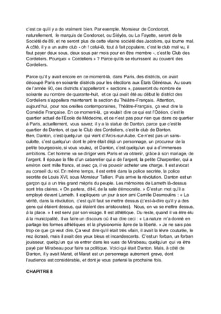 c’est ce qu’il y a de vraiment bien. Par exemple, Monsieur de Condorcet,
naturellement, le marquis de Condorcet, ou Siéyès, ou La Fayette, seront de la
Société de 89, et ne seront plus de cette vilaine société des Jacobins, qui tourne mal.
A côté, il y a un autre club - oh ! celui-là, tout à fait populaire, c’est le club mal vu, il
faut payer deux sous, deux sous par mois pour en être membre -, c’est le Club des
Cordeliers. Pourquoi « Cordeliers » ? Parce qu’ils se réunissent au couvent des
Cordeliers.
Parce qu’il y avait encore en ce moment-là, dans Paris, des districts, on avait
découpé Paris en soixante districts pour les élections aux États Généraux. Au cours
de l’année 90, ces districts s’appelleront « sections », passeront du nombre de
soixante au nombre de quarante-huit, et ce qui avait été au début le district des
Cordeliers s’appellera maintenant la section du Théâtre-Français. Attention,
aujourd’hui, pour nos oreilles contemporaines, Théâtre-Français, ça veut dire la
Comédie Française. En ce moment-là, ça voulait dire ce qui est l’Odéon, c’est le
quartier actuel de l’École de Médecine, et ce n’est pas pour rien que dans ce quartier
à Paris, actuellement, vous savez, il y a la statue de Danton, parce que c’est le
quartier de Danton, et que le Club des Cordeliers, c’est le club de Danton.
Ben, Danton, c’est quelqu’un qui vient d’Arcis-sur-Aube. Ce n’est pas un sans-
culotte, c’est quelqu’un dont le père était déjà un personnage, un procureur de la
petite bourgeoisie, si vous voulez, et Danton, c’est quelqu’un qui a d’immenses
ambitions. Cet homme va se diriger vers Paris et va obtenir, grâce à son mariage, de
l’argent. Il épouse la fille d’un cabaretier qui a de l’argent, la petite Charpentier, qui a
environ cent mille francs, et avec ça, il va pouvoir acheter une charge. Il est avocat
au conseil du roi. En même temps, il est entré dans la police secrète, la police
secrète de Louis XVI, sous Monsieur Tallien. Puis arrive la révolution. Danton est un
garçon qui a un très grand mépris du peuple. Les mémoires de Lameth là-dessus
sont très claires. « On parlera, dit-il, de la sale démocratie. » C’est un mot qu’il a
employé devant Lameth. Il expliquera un jour à son ami Camille Desmoulins : « La
vérité, dans la révolution, c’est qu’il faut se mettre dessus (c’est-à-dire qu’il y a des
gens qui étaient dessus, qui étaient des aristocrates). Nous, on va se mettre dessus,
à la place. » Il est servi par son visage. Il est athlétique. Du reste, quand il va être élu
à la municipalité, il va faire un discours où il va dire ceci : « La nature m’a donné en
partage les formes athlétiques et la physionomie âpre de la liberté. » Je ne sais pas
trop ce que ça veut dire. Ça veut dire qu’il était très vilain, il avait la lèvre couturée, le
nez écrasé, mais il avait des yeux bleus et incandescents. C’est un forban, un forban
jouisseur, quelqu’un qui va entrer dans les vues de Mirabeau, quelqu’un qui va être
payé par Mirabeau pour faire sa politique. Voici qui était Danton. Mais, à côté de
Danton, il y avait Marat, et Marat est un personnage autrement grave, dont
l’audience est considérable, et dont je vous parlerai la prochaine fois.
CHAPITRE 8
 