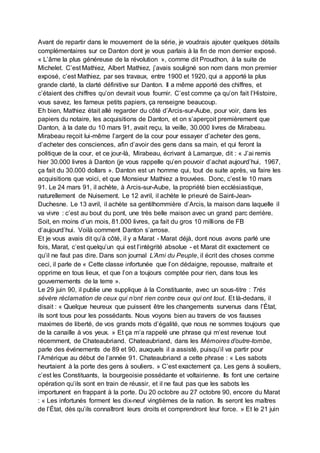 Avant de repartir dans le mouvement de la série, je voudrais ajouter quelques détails
complémentaires sur ce Danton dont je vous parlais à la fin de mon dernier exposé.
« L’âme la plus généreuse de la révolution », comme dit Proudhon, à la suite de
Michelet. C’est Mathiez, Albert Mathiez, j’avais souligné son nom dans mon premier
exposé, c’est Mathiez, par ses travaux, entre 1900 et 1920, qui a apporté la plus
grande clarté, la clarté définitive sur Danton. Il a même apporté des chiffres, et
c’étaient des chiffres qu’on devrait vous fournir. C’est comme ça qu’on fait l’Histoire,
vous savez, les fameux petits papiers, ça renseigne beaucoup.
Eh bien, Mathiez était allé regarder du côté d’Arcis-sur-Aube, pour voir, dans les
papiers du notaire, les acquisitions de Danton, et on s’aperçoit premièrement que
Danton, à la date du 10 mars 91, avait reçu, la veille, 30.000 livres de Mirabeau.
Mirabeau reçoit lui-même l’argent de la cour pour essayer d’acheter des gens,
d’acheter des consciences, afin d’avoir des gens dans sa main, et qui feront la
politique de la cour, et ce jour-là, Mirabeau, écrivant à Lamarque, dit : « J’ai remis
hier 30.000 livres à Danton (je vous rappelle qu’en pouvoir d’achat aujourd’hui, 1967,
ça fait du 30.000 dollars ». Danton est un homme qui, tout de suite après, va faire les
acquisitions que voici, et que Monsieur Mathiez a trouvées. Donc, c’est le 10 mars
91. Le 24 mars 91, il achète, à Arcis-sur-Aube, la propriété bien ecclésiastique,
naturellement de Nuisement. Le 12 avril, il achète le prieuré de Saint-Jean-
Duchesne. Le 13 avril, il achète sa gentilhommière d’Arcis, la maison dans laquelle il
va vivre : c’est au bout du pont, une très belle maison avec un grand parc derrière.
Soit, en moins d’un mois, 81.000 livres, ça fait du gros 10 millions de FB
d’aujourd’hui. Voilà comment Danton s’arrose.
Et je vous avais dit qu’à côté, il y a Marat - Marat déjà, dont nous avons parlé une
fois, Marat, c’est quelqu’un qui est l’intégrité absolue - et Marat dit exactement ce
qu’il ne faut pas dire. Dans son journal L’Ami du Peuple, il écrit des choses comme
ceci, il parle de « Cette classe infortunée que l’on dédaigne, repousse, maltraite et
opprime en tous lieux, et que l’on a toujours comptée pour rien, dans tous les
gouvernements de la terre ».
Le 29 juin 90, il publie une supplique à la Constituante, avec un sous-titre : Très
sévère réclamation de ceux qui n’ont rien contre ceux qui ont tout. Et là-dedans, il
disait : « Quelque heureux que puissent être les changements survenus dans l’État,
ils sont tous pour les possédants. Nous voyons bien au travers de vos fausses
maximes de liberté, de vos grands mots d’égalité, que nous ne sommes toujours que
de la canaille à vos yeux. » Et ça m’a rappelé une phrase qui m’est revenue tout
récemment, de Chateaubriand. Chateaubriand, dans les Mémoires d’outre-tombe,
parle des événements de 89 et 90, auxquels il a assisté, puisqu’il va partir pour
l’Amérique au début de l’année 91. Chateaubriand a cette phrase : « Les sabots
heurtaient à la porte des gens à souliers. » C’est exactement ça. Les gens à souliers,
c’est les Constituants, la bourgeoisie possédante et voltairienne. Ils font une certaine
opération qu’ils sont en train de réussir, et il ne faut pas que les sabots les
importunent en frappant à la porte. Du 20 octobre au 27 octobre 90, encore du Marat
: « Les infortunés forment les dix-neuf vingtièmes de la nation. Ils seront les maîtres
de l’État, dès qu’ils connaîtront leurs droits et comprendront leur force. » Et le 21 juin
 