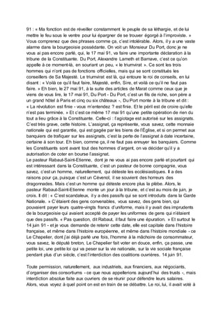 91 : « Ma fonction est de réveiller constamment le peuple de sa léthargie, et de lui
mettre le feu sous le ventre pour lui épargner de se trouver égorgé à l’improviste. »
Vous comprenez que des phrases comme ça, c’est intolérable. Alors, il y a une vaste
alarme dans la bourgeoisie possédante. On voit un Monsieur Du Port, donc je ne
vous ai pas encore parlé, qui, le 17 mai 91, va faire une importante déclaration à la
tribune de la Constituante. Du Port, Alexandre Lameth et Barnave, c’est ce qu’on
appelle à ce moment-là, en souriant un peu, « le triumvirat ». Ce sont les trois
hommes qui n’ont pas de fonctions officielles, mais qui se sont constitués les
conseillers de Sa Majesté. Le triumvirat est là, qui entoure le roi de conseils, en lui
disant : « Voilà ce qu’il faut faire, Majesté, enfin, Sire, et voilà ce qu’il ne faut pas
faire. » Eh bien, le 27 mai 91, à la suite des articles de Marat comme ceux que je
viens de vous lire, le 17 mai 91, Du Port - Du Port, c’est un fils de riche, son père a
un grand hôtel à Paris et cinq ou six châteaux -, Du Port monte à la tribune et dit :
« La révolution est finie - vous m’entendez ? est finie. Et le péril est de croire qu’elle
n’est pas terminée. » Et c’est ce même 17 mai 91 qu’une petite opération de rien du
tout a lieu grâce à la Constituante. Celle-ci : l’agiotage est autorisé sur les assignats.
C’est très grave, cette histoire. L’assignat, ça représente, vous savez, cette monnaie
nationale qui est garantie, qui est gagée par les biens de l’Église, et si on permet aux
banquiers de trafiquer sur les assignats, c’est la perte de l’assignat à date incertaine,
certaine à son tour. Eh bien, comme ça, il ne faut pas ennuyer les banquiers. Comme
les Constituants sont avant tout des hommes d’argent, on va décider qu’il y a
autorisation de coter en bourse l’assignat.
Le pasteur Rabaut-Saint-Etienne, dont je ne vous ai pas encore parlé et pourtant qui
est intéressant dans la Constituante, c’est un pasteur de bonne compagnie, vous
savez, c’est un homme, naturellement, qui déteste les ecclésiastiques. Il a des
raisons pour ça, puisque c’est un Cévenol, il se souvient des horreurs des
dragonnades. Mais c’est un homme qui déteste encore plus la plèbe. Alors, le
pasteur Rabaut-Saint-Etienne monte un jour à la tribune, et c’est au mois de juin, je
crois. Il dit : « C’est scandaleux, il y a des passifs qui se sont introduits dans la Garde
Nationale. » C’étaient des gens convenables, vous savez, des gens bien, qui
pouvaient payer leurs quatre-vingts francs d’uniforme, mais il y avait des imprudents
de la bourgeoisie qui avaient accepté de payer les uniformes de gens qui n’étaient
que des passifs. « Pas question, dit Rabaut, il faut faire une épuration. » Et surtout le
14 juin 91 - et je vous demande de retenir cette date, elle est capitale dans l’histoire
française, et même dans l’histoire européenne, et même dans l’histoire mondiale - ce
Le Chapelier, dont j’ai déjà parlé une fois, l’homme à la mâchoire de consommateur,
vous savez, le député breton, Le Chapelier fait voter en douce, enfin, ça passe, une
petite loi, une petite loi qui va peser sur la vie nationale, sur la vie sociale française
pendant plus d’un siècle, c’est l’interdiction des coalitions ouvrières. 14 juin 91.
Toute permission, naturellement, aux industriels, aux financiers, aux négociants,
d’organiser des consortiums - ce que nous appellerions aujourd’hui des trusts -, mais
interdiction absolue faite aux ouvriers de se réunir pour défendre leurs salaires.
Alors, vous voyez à quel point on est en train de se débattre. Le roi, lui, il avait voté à
 