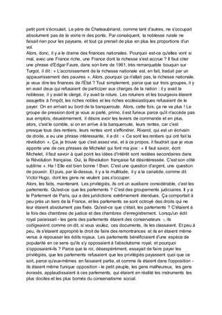 petit pont s'écroulait. Le père de Chateaubriand, comme tant d'autres, ne s'occupait
absolument pas de la voirie ni des ponts. Par conséquent, la noblesse rurale ne
faisait rien pour les paysans, et tout ça prenait de plus en plus les proportions d'un
vol.
Alors, donc, il y a le drame des finances nationales. Pourquoi est-ce qu'elles vont si
mal, avec une France riche, une France dont la richesse s'est accrue ? Il faut citer
une phrase d'Edgar Faure, dans son livre de 1961, très remarquable bouquin sur
Turgot, il dit : « L'accroissement de la richesse nationale est, en fait, traduit par un
appauvrissement des pauvres ». Alors, pourquoi ça n'allait pas, la richesse nationale,
je veux dire les finances de l'État ? Tout simplement, parce que sur trois groupes, il y
en avait deux qui refusaient de participer aux charges de la nation : il y avait la
noblesse, il y avait le clergé, il y avait la roture. Les roturiers et les bourgeois étaient
assujettis à l'impôt, les riches nobles et les riches ecclésiastiques refusaient de le
payer. On en arrivait au bord de la banqueroute. Alors, cette fois, ça ne va plus ! Le
groupe de pression dont je vous ai parlé, primo, il est furieux parce qu'il n'accède pas
aux emplois, deuxièmement, il désire avoir les leviers de commande et en plus,
alors, c'est le comble, si on en arrive à la banqueroute, leurs rentes, car c'est
presque tous des rentiers, leurs rentes vont s'effondrer. Rivarol, qui est un écrivain
de droite, a eu une phrase intéressante, il a dit : « Ce sont les rentiers qui ont fait la
révolution ». Ça, je trouve que c'est assez vrai, et à ce propos, il faudrait que je vous
apporte une de ces phrases de Michelet qui font ma joie : « Il faut savoir, écrit
Michelet, il faut savoir à quel point les idées d'intérêt sont restées secondaires dans
la Révolution française. Oui, la Révolution française fut désintéressée. C'est son côté
sublime ». Ha ! Elle est bien bonne ! Bien. C'est une question d'argent, une question
de pouvoir. Et puis, par là-dessus, il y a la multitude, il y a la cariatide, comme dit
Victor Hugo, dont les gens ne veulent pas s'occuper.
Alors, les faits, maintenant. Les privilégiés, ils ont un auxiliaire considérable, c'est les
parlements. Qu'est-ce que les parlements ? C'est des groupements judiciaires. Il y a
le Parlement de Paris, qui a des juridictions extrêmement étendues. Ça comportait à
peu près un tiers de la France, et les parlements se sont octroyé des droits qui ne
leur étaient absolument pas fixés. Qu'est-ce que c'était, les parlements ? C'étaient à
la fois des chambres de justice et des chambres d'enregistrement. Lorsqu'un édit
royal paraissait - les gens des parlements étaient des conservateurs -, ils
colligeaient, comme on dit, si vous voulez, ces documents, ils les classaient. Et peu à
peu, ils s'étaient approprié le droit de faire des remontrances et ils en étaient même
venus à repousser les édits royaux. Les parlements bénéficiaient d'une espèce de
popularité en ce sens qu'ils s'y opposaient à l'absolutisme royal, et pourquoi
s'opposaient-ils ? Parce que le roi, désespérément, essayait de faire payer les
privilégiés, que les parlements refusaient que les privilégiés payassent quoi que ce
soit, parce qu'eux-mêmes en faisaient partie, et comme ils étaient dans l'opposition -
ils étaient même l'unique opposition - le petit peuple, les gens malheureux, les gens
écrasés, applaudissaient à ces parlements, qui étaient en réalité les instruments les
plus dociles et les plus bornés du conservatisme social.
 