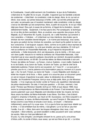 la Constituante, il avait prêté serment à la Constitution, le jour de la Fédération,
c’était donc le 14 juillet 90, le roi jure. 23 juillet, il apprend que Sa Sainteté a décidé
de condamner - c’était fatal - la constitution civile du clergé. Alors, le roi, qui est un
dévot, vous savez, qui pense beaucoup à l’enfer, enfin, qui est très préoccupé de
son salut, se persuade que s’il soutient maintenant cette constitution civile du clergé,
c’est sa vie éternelle qui est compromise. Alors, à partir de ce jour-là, le roi qui n’était
déjà pas chaud, Dieu sait, à cause de sa femme, à l’égard de la révolution, devient
délibérément hostile. Seulement, il ne faut pas le dire. Par conséquent, la technique
du roi va être de faire semblant. Alors, je voudrais vous apporter des propos de Sa
Majesté, du 27 décembre 90. Il parle, ce jour-là, de « cette franchise qui convient à
mon caractère ». Il déclare : « Il s’était levé sur mes intentions des doutes que la
droiture de mon caractère devrait éloigner. » Je n’aime pas beaucoup, vous savez,
les gens qui parlent de leur droiture de caractère, qui disent qu’ils parlent la main sur
leur conscience. C’est toujours suspect. Alors, comme ce roi parle à deux reprises de
la droiture de son caractère, il y a de quoi émettre une toux dubitative. Et il dit qu’il
met sa confiance en l’Assemblée Nationale, et qu’il répand la réciprocité de
sentiments. « Cette réciprocité, dit-il, est nécessaire, et je la mérite. » Eh bien, pour
voir dans quelle mesure le roi mérite la confiance de l’Assemblée Nationale, il est
important que je vous apporte quelques documents qui viennent de papiers publiés à
la fin du siècle dernier, en 95-96. Ce sont les lettres de Marie-Antoinette à son ami
Fersen, les lettres de Fersen - ce Fersen, c’est un Suédois - à son maître Gustave III,
le roi de Suède, et au baron de Taube, le baron de Taube, qui était le chef de la
diplomatie suédoise. Fersen écrit à son souverain, le 7 mars 91 : « Le seul parti à
prendre pour le roi, c’est la patience et la dissimulation jusqu’au moment où il pourra
agir. » Du 1er avril, Fersen, au baron de Taube : « Leurs Majestés sont résolues à
tenter les moyens de la force. » Alors, quand on a sous les yeux un document pareil,
on est en mesure d’apprécier à sa juste valeur la déclaration de ce Monsieur
Gaxotte, de l’Académie Française, dont je vous ai déjà parlé. Alors, je cite Monsieur
Gaxotte : « Il ne s’agit pas de monter contre la France une expédition internationale
de police réactionnaire. De cela, il n’est pas question. ». Eh bien, vraiment, c’est
jovial ! Pensez que Monsieur Gaxotte écrit ça en 1928, et que depuis 1896, nous
avons la correspondance de Marie-Antoinette et de Fersen. C’est renversant. Nous
savons justement que Leurs Majestés sont décidées à tenter les moyens de force.
Nous avons les lettres de Marie-Antoinette à ses frères. Son frère, c’est d’abord
Joseph II, empereur d’Autriche, qui meurt en 90. Successeur, son frère Léopold II, en
91. Successeur, le neveu de Marie-Antoinette, qui sera François II. Elle passe son
temps à écrire à ses frères et ensuite à son neveu, en disant : « Intervenez
militairement, parce qu’il n’y a que vous, il n’y a que la force qui peut nous rétablir sur
le trône. » C’est embêtant tout de même, c’est gênant. Le roi se fait un peu tirer
l’oreille. Il se dit : « Mais, faire venir les troupes étrangères chez nous, c’est
imprudent. » Bien entendu, ça serait excellent si elles pouvaient venir avec certitude
de succès. Mais ce n’est pas tellement sûr.
Et puis, il y a les émigrés. Les émigrés ennuient le roi, parce qu’il y a le prince
d’Artois, enfin, le comte d’Artois, vous savez, qui est son frère et qui dit : « Le trône
 