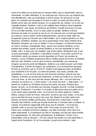 mains d’un prêtre qui ne serait pas un mauvais prêtre, pas un assermenté, mais un
insermenté, un prêtre réfractaire. Il y en avait pas mal, n’est-ce pas, qui n’étaient plus
rien officiellement, mais qui continuaient à dire la messe. On sait que le roi veut
partir, on a préparé ses carrosses le 18 avril au matin, et, averti par Dieu sait qui,
Danton arrive avec une bande de gens. Il a un appui très sûr, Danton, il a un ami qui
s’appelle Santerre. Santerre, c’est un nom célèbre dans l’histoire, dans la légende,
c’est Santerre, vous savez, les tambours de Santerre, il paraît que le jour où Louis
XVI a eu la tête tranchée, et où il a voulu parler au peuple, Santerre a dit aux
tambours de rouler et a couvert la voix du roi. Ce n’est pas vrai, ce n’est pas Santerre
qui a fait ça, c’est un certain comte de Beaufranchais, qui est un noble rallié à la
bourgeoisie, parce qu’il trouvait que c’était meilleur, qui a coupé la parole au roi. Non.
Revenons à Santerre. Santerre, qui est un personnage connu dans l’histoire de la
Révolution française, qui c’est, en réalité ? C’est un brasseur, un fabricant de bière,
et c’est un monsieur considérable. Nous, quand nous pensons Santerre, et moi,
pendant des années, quand j’ai pensé Santerre, je me suis représenté un sans-
culotte, enfin, un type avec son pantalon rayé et ses sabots. Absolument pas. C’est
un gros personnage, ce Santerre. C’est même un jockey. Vous savez qu’à la fin du
dix-huitième siècle, les courses se sont répandues en France, les courses de
chevaux. Le duc d’Orléans passait pour être le meilleur jockey de France, et Santerre
était son rival. Santerre, c’est un gros monsieur considérable, qui a beaucoup
d’argent, qui est à la pointe de l’élégance. Santerre a un certain pouvoir sur la foule,
il est généreux, il donne de l’argent, par conséquent, il a à sa disposition des gens.
Eh bien, je crois bien, que le 18 avril 91, Danton a fait appel aux gens de Santerre
pour empêcher le roi de partir. La scène est pénible, vous savez, pénible, très
scandaleuse, il y a le roi et la reine qui sont dans leur carrosse, dans la cour des
Tuileries, et Danton qui pousse des hurlements, la foule qui insulte le roi, qui dit au
roi et à la reine - je vais vous dire des choses affreuses, hein - qui sont dans leur
carrosse, ils crient au roi : « Gros cochon ! » Ils crient à la reine : « Sale putain ! » Il
entend ça, il entend ça. Et Danton est là qui les excite, les gens. Pendant deux
heures, ça dure. Le roi est dans son carrosse, essayant de sortir. La foule l’empêche
de passer. Finalement, il va rentrer. Il va rentrer la tête basse dans son palais, et il y
a une scène assez poignante, enfin, ce roi est tout de même quelqu’un d’assez
affreux, puisqu’il a trahi la France, mais enfin, qu’est-ce que vous voulez, on ne peut
pas ne pas être ému par ce que je vais vous dire. Quand le roi entre après avoir
entendu sa femme insultée par les gens, il se tenait bien, il était livide, il monte
l’escalier des Tuileries, et dès que la porte est fermée, il s’écroule dans un fauteuil, et
il pleure, et sa femme s’agenouille près de lui pour le consoler. « Ce n’est pas
possible, enfin, je ne peux pas rester, enfin. Vous voyez ce qu’ils me font. » Et
même, pour complaire à l’opinion publique, il va aller communier de la main d’un
prêtre assermenté. Il a l’impression qu’il fait un sacrilège, qu’il fait une chose terrible.
Il va spontanément, oh, Dieu sait, spontanément, le lendemain 19 avril, il va à
l’Assemblée, il fait un discours. « On veut inspirer des doutes sur mes sentiments à
l’égard de la Constitution. Or, je l’ai acceptée, j’ai juré de la maintenir, cette
 