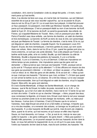 constitution, dit-il, dont la Constitution civile du clergé fait partie. » Il ment, mais il
ment parce qu’il est terrifié.
Alors, il va décider de faire son coup, et c’est la fuite de Varennes, qui est l’élément
essentiel de ce que je vais vous raconter aujourd’hui, qui va se passer le 20 juin,
dans la nuit du 20 au 21 juin 91. Le roi avait donc tout préparé, il s’était fait procurer
un faux passeport. Ce passeport, c’est drôle que Monsieur Gaxotte n’en parle pas,
parce qu’il est pittoresque. C’est un passeport établi au nom d’une baronne de Korff,
établi le 5 juin 91. Et la baronne de Korff, ce serait la gouvernante des enfants de
France, qui s’appelait Madame de Tourzel. Alors, c’est un passeport pour aller de
Paris à Francfort avec deux enfants, une femme de chambre, un valet de chambre,
et trois domestiques. La baronne de Korff, je viens de vous le dire, son personnage
est joué par Madame de Tourzel. La femme de chambre, c’est la reine. Et le roi, qui
est déguisé en valet de chambre, s’appelle Dupont. Sur le passeport, Louis XVI,
Dupont. Et puis, les trois domestiques, c’est trois gardes du corps, qui vont suivre
dans une voiture. Alors, dans la nuit du 20 au 21 juin, quand les gardes sont plus ou
moins endormis, on sort par une porte dérobée. Tout a été préparé par Fersen, la
berline est là toute prête, et le roi s’enfuit. Bouillé, qui doit l’attendre du côté de
Montmédy, Bouillé a disposé des pelotons de hussards. Il y en a à Sainte-
Menehould, il y en a à Varennes, il y en a à Clermont. C’était une imprudence en
même temps qu’une prudence. Une imprudence parce que les gens vont se
demander : « Mais qu’est-ce que c’est que ces hussards ? Enfin, pourquoi est-ce
qu’ils sont là ? Pourquoi est-ce qu’ils attendent ? » Et les officiers ont mission de dire
aux gens qui pourraient s’étonner : « Un trésor, un trésor va passer. » Pour Bouillé,
c’est un trésor, le roi. Mais les gens ont été alertés. Et ils se sont dit : « Mais qu’est-
ce que c’est que ces hussards ? Qu’est-ce que c’est, ce trésor ? » Si bien que quand
on voit arriver la berline du roi, on observe. On a tiré les rideaux. Le roi veut essayer
d’être méconnaissable, bien qu’il soit déguisé en valet de chambre, et qu’il s’appelle
Dupont. Mais enfin, les gens sont alarmés.
Et c’est à Sainte-Menehould, à l’étape de Sainte-Menehould, où on change de
chevaux, que le fils de Drouet, le maître de poste, reconnaît le roi. Il dit : « Ce
personnage-là, qui a l’air d’un valet de chambre, mais c’est le roi ! C’est le roi qui est
en train de s’enfuir. C’est le roi qui va chercher l’étranger. » Alors, piquant des deux,
vous connaissez la légende, et à travers bois, Drouet court dans la nuit pour essayer
d’arriver au prochain poste où le roi doit changer de montures, enfin, au relais pour
les chevaux, il arrive donc à Varennes. C’est à 23 heures que le roi arrive à
Varennes, mais déjà Drouet est arrivé et on a fait mettre un barrage, n’importe quoi,
on a mis des meubles, on a renversé des voitures, un barrage sur le petit pont. Il y a
des hussards. Il y a des hussards de Bouillé qui sont là, mais ils sont une vingtaine.
Alors, quand le roi arrive, qu’il est reconnu et qu’il avoue en effet chez l’épicier
Sauce, où il est descendu, où il avoue : « Oui, je suis le roi, mais je ne veux pas
quitter le royaume », les gens s‘attroupent, les gens disent : « Mais pas question ! »
Bientôt mille personnes. Le roi pourrait essayer de dire aux hussards de tirer dans la
foule, on nous fait admirer la magnanimité du roi, on dit qu’il n’a pas voulu donner
l’ordre aux hussards de tirer dans la foule, mais ils sont combien, les hussards ? Ils
 