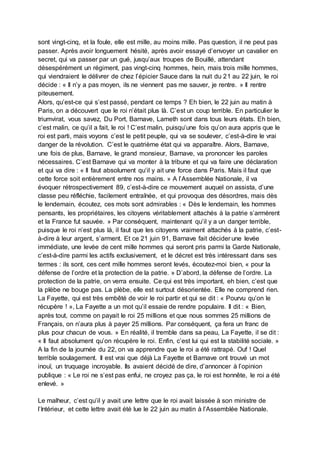 sont vingt-cinq, et la foule, elle est mille, au moins mille. Pas question, il ne peut pas
passer. Après avoir longuement hésité, après avoir essayé d’envoyer un cavalier en
secret, qui va passer par un gué, jusqu’aux troupes de Bouillé, attendant
désespérément un régiment, pas vingt-cinq hommes, hein, mais trois mille hommes,
qui viendraient le délivrer de chez l’épicier Sauce dans la nuit du 21 au 22 juin, le roi
décide : « Il n’y a pas moyen, ils ne viennent pas me sauver, je rentre. » Il rentre
piteusement.
Alors, qu’est-ce qui s’est passé, pendant ce temps ? Eh bien, le 22 juin au matin à
Paris, on a découvert que le roi n’était plus là. C’est un coup terrible. En particulier le
triumvirat, vous savez, Du Port, Barnave, Lameth sont dans tous leurs états. Eh bien,
c’est malin, ce qu’il a fait, le roi ! C’est malin, puisqu’une fois qu’on aura appris que le
roi est parti, mais voyons c’est le petit peuple, qui va se soulever, c’est-à-dire le vrai
danger de la révolution. C’est le quatrième état qui va apparaître. Alors, Barnave,
une fois de plus, Barnave, le grand monsieur, Barnave, va prononcer les paroles
nécessaires. C’est Barnave qui va monter à la tribune et qui va faire une déclaration
et qui va dire : « Il faut absolument qu’il y ait une force dans Paris. Mais il faut que
cette force soit entièrement entre nos mains. » A l’Assemblée Nationale, il va
évoquer rétrospectivement 89, c’est-à-dire ce mouvement auquel on assista, d’une
classe peu réfléchie, facilement entraînée, et qui provoqua des désordres, mais dès
le lendemain, écoutez, ces mots sont admirables : « Dès le lendemain, les hommes
pensants, les propriétaires, les citoyens véritablement attachés à la patrie s’armèrent
et la France fut sauvée. » Par conséquent, maintenant qu’il y a un danger terrible,
puisque le roi n’est plus là, il faut que les citoyens vraiment attachés à la patrie, c’est-
à-dire à leur argent, s’arment. Et ce 21 juin 91, Barnave fait décider une levée
immédiate, une levée de cent mille hommes qui seront pris parmi la Garde Nationale,
c’est-à-dire parmi les actifs exclusivement, et le décret est très intéressant dans ses
termes : ils sont, ces cent mille hommes seront levés, écoutez-moi bien, « pour la
défense de l’ordre et la protection de la patrie. » D’abord, la défense de l’ordre. La
protection de la patrie, on verra ensuite. Ce qui est très important, eh bien, c’est que
la plèbe ne bouge pas. La plèbe, elle est surtout désorientée. Elle ne comprend rien.
La Fayette, qui est très embêté de voir le roi partir et qui se dit : « Pourvu qu’on le
récupère ! », La Fayette a un mot qu’il essaie de rendre populaire. Il dit : « Bien,
après tout, comme on payait le roi 25 millions et que nous sommes 25 millions de
Français, on n’aura plus à payer 25 millions. Par conséquent, ça fera un franc de
plus pour chacun de vous. » En réalité, il tremble dans sa peau, La Fayette, il se dit :
« Il faut absolument qu’on récupère le roi. Enfin, c’est lui qui est la stabilité sociale. »
A la fin de la journée du 22, on va apprendre que le roi a été rattrapé. Ouf ! Quel
terrible soulagement. Il est vrai que déjà La Fayette et Barnave ont trouvé un mot
inouï, un truquage incroyable. Ils avaient décidé de dire, d’annoncer à l’opinion
publique : « Le roi ne s’est pas enfui, ne croyez pas ça, le roi est honnête, le roi a été
enlevé. »
Le malheur, c’est qu’il y avait une lettre que le roi avait laissée à son ministre de
l’Intérieur, et cette lettre avait été lue le 22 juin au matin à l’Assemblée Nationale.
 