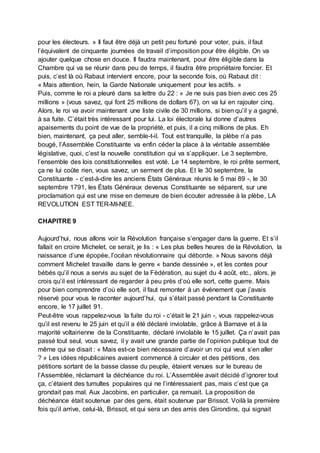 pour les électeurs. » Il faut être déjà un petit peu fortuné pour voter, puis, il faut
l’équivalent de cinquante journées de travail d’imposition pour être éligible. On va
ajouter quelque chose en douce. Il faudra maintenant, pour être éligible dans la
Chambre qui va se réunir dans peu de temps, il faudra être propriétaire foncier. Et
puis, c’est là où Rabaut intervient encore, pour la seconde fois, où Rabaut dit :
« Mais attention, hein, la Garde Nationale uniquement pour les actifs. »
Puis, comme le roi a pleuré dans sa lettre du 22 : « Je ne suis pas bien avec ces 25
millions » (vous savez, qui font 25 millions de dollars 67), on va lui en rajouter cinq.
Alors, le roi va avoir maintenant une liste civile de 30 millions, si bien qu’il y a gagné,
à sa fuite. C’était très intéressant pour lui. La loi électorale lui donne d’autres
apaisements du point de vue de la propriété, et puis, il a cinq millions de plus. Eh
bien, maintenant, ça peut aller, semble-t-il. Tout est tranquille, la plèbe n’a pas
bougé, l’Assemblée Constituante va enfin céder la place à la véritable assemblée
législative, quoi, c’est la nouvelle constitution qui va s’appliquer. Le 3 septembre,
l’ensemble des lois constitutionnelles est voté. Le 14 septembre, le roi prête serment,
ça ne lui coûte rien, vous savez, un serment de plus. Et le 30 septembre, la
Constituante - c’est-à-dire les anciens États Généraux réunis le 5 mai 89 -, le 30
septembre 1791, les États Généraux devenus Constituante se séparent, sur une
proclamation qui est une mise en demeure de bien écouter adressée à la plèbe, LA
REVOLUTION EST TER-MI-NEE.
CHAPITRE 9
Aujourd’hui, nous allons voir la Révolution française s’engager dans la guerre. Et s’il
fallait en croire Michelet, ce serait, je lis : « Les plus belles heures de la Révolution, la
naissance d’une épopée, l’océan révolutionnaire qui déborde. » Nous savons déjà
comment Michelet travaille dans le genre « bande dessinée », et les contes pour
bébés qu’il nous a servis au sujet de la Fédération, au sujet du 4 août, etc., alors, je
crois qu’il est intéressant de regarder à peu près d’où elle sort, cette guerre. Mais
pour bien comprendre d’où elle sort, il faut remonter à un événement que j’avais
réservé pour vous le raconter aujourd’hui, qui s’était passé pendant la Constituante
encore, le 17 juillet 91.
Peut-être vous rappelez-vous la fuite du roi - c’était le 21 juin -, vous rappelez-vous
qu’il est revenu le 25 juin et qu’il a été déclaré inviolable, grâce à Barnave et à la
majorité voltairienne de la Constituante, déclaré inviolable le 15 juillet. Ça n’avait pas
passé tout seul, vous savez, il y avait une grande partie de l’opinion publique tout de
même qui se disait : « Mais est-ce bien nécessaire d’avoir un roi qui veut s’en aller
? » Les idées républicaines avaient commencé à circuler et des pétitions, des
pétitions sortant de la basse classe du peuple, étaient venues sur le bureau de
l’Assemblée, réclamant la déchéance du roi. L’Assemblée avait décidé d’ignorer tout
ça, c’étaient des tumultes populaires qui ne l’intéressaient pas, mais c’est que ça
grondait pas mal. Aux Jacobins, en particulier, ça remuait. La proposition de
déchéance était soutenue par des gens, était soutenue par Brissot. Voilà la première
fois qu’il arrive, celui-là, Brissot, et qui sera un des amis des Girondins, qui signait
 