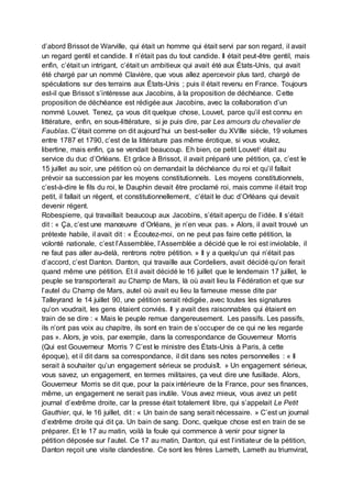 d’abord Brissot de Warville, qui était un homme qui était servi par son regard, il avait
un regard gentil et candide. Il n’était pas du tout candide. Il était peut-être gentil, mais
enfin, c’était un intrigant, c’était un ambitieux qui avait été aux États-Unis, qui avait
été chargé par un nommé Clavière, que vous allez apercevoir plus tard, chargé de
spéculations sur des terrains aux États-Unis ; puis il était revenu en France. Toujours
est-il que Brissot s’intéresse aux Jacobins, à la proposition de déchéance. Cette
proposition de déchéance est rédigée aux Jacobins, avec la collaboration d’un
nommé Louvet. Tenez, ça vous dit quelque chose, Louvet, parce qu’il est connu en
littérature, enfin, en sous-littérature, si je puis dire, par Les amours du chevalier de
Faublas. C’était comme on dit aujourd’hui un best-seller du XVIIIe siècle, 19 volumes
entre 1787 et 1790, c’est de la littérature pas même érotique, si vous voulez,
libertine, mais enfin, ça se vendait beaucoup. Eh bien, ce petit Louveti était au
service du duc d’Orléans. Et grâce à Brissot, il avait préparé une pétition, ça, c’est le
15 juillet au soir, une pétition où on demandait la déchéance du roi et qu’il fallait
prévoir sa succession par les moyens constitutionnels. Les moyens constitutionnels,
c’est-à-dire le fils du roi, le Dauphin devait être proclamé roi, mais comme il était trop
petit, il fallait un régent, et constitutionnellement, c’était le duc d’Orléans qui devait
devenir régent.
Robespierre, qui travaillait beaucoup aux Jacobins, s’était aperçu de l’idée. Il s’était
dit : « Ça, c’est une manœuvre d’Orléans, je n’en veux pas. » Alors, il avait trouvé un
prétexte habile, il avait dit : « Écoutez-moi, on ne peut pas faire cette pétition, la
volonté nationale, c’est l’Assemblée, l’Assemblée a décidé que le roi est inviolable, il
ne faut pas aller au-delà, rentrons notre pétition. » Il y a quelqu’un qui n’était pas
d’accord, c’est Danton. Danton, qui travaille aux Cordeliers, avait décidé qu’on ferait
quand même une pétition. Et il avait décidé le 16 juillet que le lendemain 17 juillet, le
peuple se transporterait au Champ de Mars, là où avait lieu la Fédération et que sur
l’autel du Champ de Mars, autel où avait eu lieu la fameuse messe dite par
Talleyrand le 14 juillet 90, une pétition serait rédigée, avec toutes les signatures
qu’on voudrait, les gens étaient conviés. Il y avait des raisonnables qui étaient en
train de se dire : « Mais le peuple remue dangereusement. Les passifs. Les passifs,
ils n’ont pas voix au chapitre, ils sont en train de s’occuper de ce qui ne les regarde
pas ». Alors, je vois, par exemple, dans la correspondance de Gouverneur Morris
(Qui est Gouverneur Morris ? C’est le ministre des États-Unis à Paris, à cette
époque), et il dit dans sa correspondance, il dit dans ses notes personnelles : « Il
serait à souhaiter qu’un engagement sérieux se produisît. » Un engagement sérieux,
vous savez, un engagement, en termes militaires, ça veut dire une fusillade. Alors,
Gouverneur Morris se dit que, pour la paix intérieure de la France, pour ses finances,
même, un engagement ne serait pas inutile. Vous avez mieux, vous avez un petit
journal d’extrême droite, car la presse était totalement libre, qui s’appelait Le Petit
Gauthier, qui, le 16 juillet, dit : « Un bain de sang serait nécessaire. » C’est un journal
d’extrême droite qui dit ça. Un bain de sang. Donc, quelque chose est en train de se
préparer. Et le 17 au matin, voilà la foule qui commence à venir pour signer la
pétition déposée sur l’autel. Ce 17 au matin, Danton, qui est l’initiateur de la pétition,
Danton reçoit une visite clandestine. Ce sont les frères Lameth, Lameth au triumvirat,
 